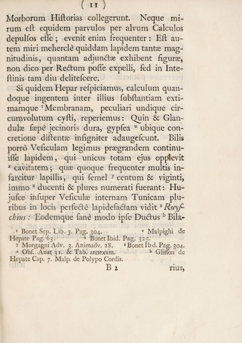 Morborum Hiftorias collegerunt. Neque mi¬ rum eft equidem parvulos per alvum Calculos depulfos efle ; evenit enim frequenter : Eft au¬ tem miri mehercle quiddam lapidem tantas mag¬ nitudinis, quantam adjundtae exhibent figuras, non dico per Recftum poffe expelli, fed in Inte- ftinis tam diu delitefcere. Si quidem Hepar refpiciamus, calculum quan¬ doque ingentem inter illius fubftantiam exti- mamque 'Membranam, peculiari undique cir¬ cumvolutum cyfti, reperiemus: Quin & Glan¬ dulas faepe jecinoris dura, gypfea “ ubique con¬ cretione diftentae infigniter adaugefcunt. Bilis porro Veftculam legimus prasgrandem continu- ifle lapidem, qui unicus totam ejus opplevit * cavitatem; quas quoque frequenter multis in¬ farcitur lapillis, qui femel 7 centum 8c viginti, immo z ducenti & plures numerati fuerant: Hu- ]ufce infuper Veficulas internam Tunicam plu¬ ribus in locis perfe<fte lapidefadtam vidita Ruyj- chius: Eodemque fane modo ipfe Du£tusb Bila- 1 Bonet Sep. Lib. 3. Pag. 304. v Malpighi de Hepate Pag. 63. x Bonet Ibid. Pag. 325. y Morgagni Adv. 3. Animadv. 28. 2Bonet Ibd. Pag. 304. a Obf. Anat 31. & Tab. annexam. b Gliffon de Hepate Cap. 7. Malp. de Polypo Cordis. B z rius,