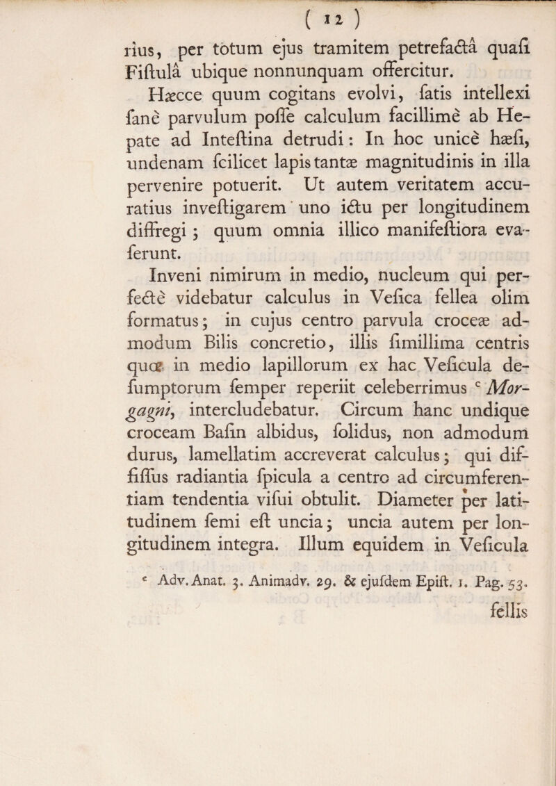 ( «i) rius, per totum ejus tramitem petrefaffa quafi. Fiftula ubique nonnunquam offercitur. Hxcce quum cogitans evolvi, fatis intellexi fane parvulum polle calculum facillime ab He¬ pate ad Inteftina detrudi: In hoc unice haefi, undenam fcilicet lapis tantae magnitudinis in illa pervenire potuerit. Ut autem veritatem accu¬ ratius invefligarem uno i£tu per longitudinem diffregi; quum omnia illico manifeftiora eva- ferunt. Inveni nimirum in medio, nucleum qui per- fe£te videbatur calculus in Vefica fellea olim formatus; in cujus centro parvula croceae ad¬ modum Bilis concretio, illis iimillima centris quce in medio lapillorum ex hac Vehcula de- fumptorum femper reperiit celeberrimus c Mor- gagni, intercludebatur. Circum hanc undique croceam Bafin albidus, folidus, non admodum durus, lamellatim accreverat calculus; qui dif- fiffus radiantia fpicula a centro ad circumferen¬ tiam tendentia vifui obtulit. Diameter per lati¬ tudinem femi eft uncia; uncia autem per lon¬ gitudinem integra. Illum equidem in Veficula c Adv.Anat. 3. Animadv. 29, & ejufdem Epift. 1. Pag. 53, fellis