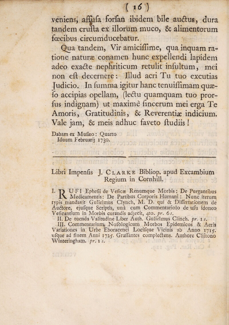 i ? 6:) veniens, affiifa forfan ibidem bile au£tus, dura tandem crufta ex illorum muco, & alimentorum fecibus circumducebatur. Qua tandem, Vir amiciffime, qua inquam ra¬ tione naturae conamen hunc expellendi lapidem adeo exacte nephriticum retulit infultum, mei non eft decernere: Illud acri Tu tuo excutias Judicio. In fumma igitur hanc tenuiffimam quae- fo accipias opellam, (lectu quamquam tuo pror- fus indignam) ut maxime tincerum mei erga Te Amoris, Gratitudinis, & Reverentiae indicium. Vale jam, & meis adhuc faveto ftudiis! Dabam ex Mufseo : Quarto Iduum Februarij 1730. Libri Itnpenfis J. Clark e Bibliop. apud Excambium Regium in Cornhill. I. 13 UFI Ephefii de Veficae Renumque Morbis: De Purgantibus 1\. Medicamentis: De Partibus Corporis Humani : Nunc iterum typis mandavit Gulielmus Clynch, M. D. qui & DifTertationem de Audore, ejufque Scriptis, una cum Commentariolo de ufu idoneo Veficantium in Morbis curandis adjecit, 4to. pr. 6s. II. De tuenda Valitudine Liber Auth. Gulielmus Clinch. pr. 1 s. III. Commentarium* Nofologicum Morbos Epidemicos & Aeris Variationes in Urbe Eboracenci Locifque Vicinis ab Anno 171$. ufque ad finem Anni 1725% Grafifantes compledens. Authore Cliftono Winteringham. pr. 1 s.