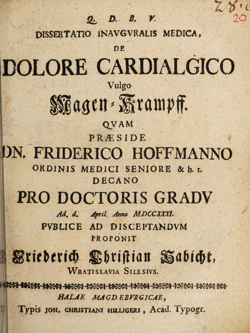 * / D. B* V» DISSERTATIO 1NAVGVRALIS MEDICA, A DE DOLORE Vulgo laaen^lrampff. - f • : • /A ' ^ * QVAM PR./E SIDE . FRIDERICO HOFFMANNO ORDINIS MEDICI SENIORE & h. t. DECANO PRO DOCTORIS GRADV Ad, d. April. Anno MDCCXXXt. PVBLICE AD DISCEPTANDVM PROPONIT rif&eM# SJvijlian Wratislavia Silesivs. abifyt, -SBWS$l- il HALAE MAGDEBFRGICAE, Typis joh, christiani hulligeri» Acad. Typogr.