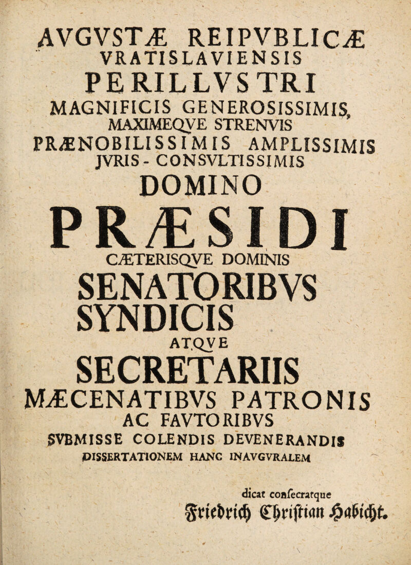 AVGVSTiE REIPVBLIC^E VRATISLAVIENSIS PERILLVSTRI MAGNIFICIS GENEROSISSIMIS, MAXIMEQVE STRENVIS PRAENOBILISSIMIS AMPLISSIMIS JVRIS- CONSVLTISSIMIS DOMINO PR/ESIDI CyETERISQVE DOMINIS SENATORIBVS SYNDICIS ATQVE SECRETARIIS MAECENATIBVS PATRONIS AC FAVTORIBVS SVBMISSE COLENDIS DEVENERANDIS DISSERTATIONEM HANC INAVGVRAJLEM dicat coiifecratque Cjjripwii j