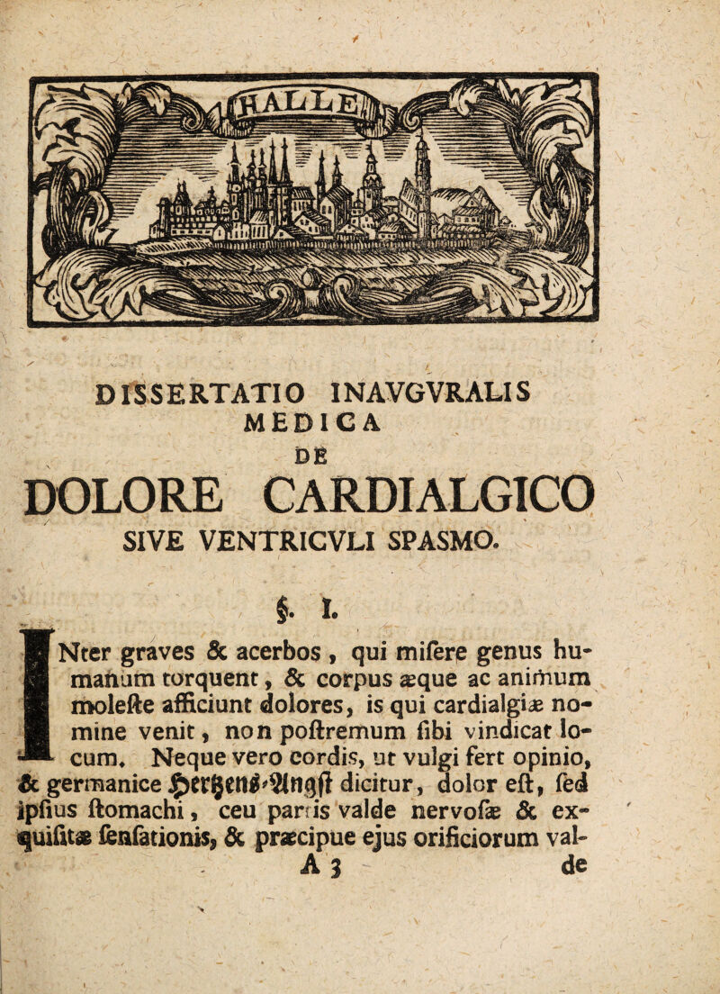 w. DISSERTATIO INAVGVRALIS MEDICA DE DOLORE CARDIALGICO SIVE VENTRICVLI SPASMO. ' k j • ' 1 ’ ” •• - $. 1 INter graves & acerbos , qui milerp genus hu¬ manum torquent, & corpus sque ac animum roolefte afficiunt dolores, is qui cardialgiae no¬ mine venit, non poftremum fibi vindicat lo¬ cum. Neque vero cordis, ut vulgi fert opinio, & germanice dicitur , dolor eft, fed ipfius ftomachi, ceu parris valde nervofae & ex- quifit* fenfationiSs & praecipue ejus orificiorum val- A 3 de \