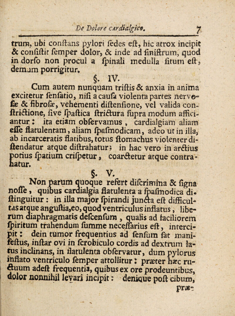 De Dolore c&rdialgit®. y trura, ubi conflans pylori ledes eft, hic atrox incipit & conliftit femper dolor» & inde ad finiftrum, quod in dorfo non procul a ipinali medulla fitum eft » demum porrigitur* $. IV. ■ : Cum autem nunquam triftis & anxia in anima excitetur fenlatio, nili acaufa violenta partes nerve» (se & fibrofe, vehementi diftenfione, vel valida con- ftridione, live Ipaftica ftridura lupra modum affici¬ antur t ita edam obfervamus , cardialgiam aliam efle flatulentam, aliam fpafmodicam, adeo ut in illa» ab incarceratis flatibus, totus ftomachus violenter di- ftendatur atque diftrahatur» in hac vero in ardius fotius fpatium crilpetur, coardetur atque contra» atur. |. V. Non parum quoque refert difcrimma 5c figna nofle, quibus cardialgia flatulentaa fpafmodica di. ftinguitur: in illa major fpirandi junda eft difficul¬ tas atque anguflia,eo, quod ventriculus inflatus, libe¬ rum diaphragmatis defcenfum , qualis ad faciliorem fpiritum trahendum fumme neceflarius eft, interci¬ pit : dein tumor frequentius ad fenfum fat mani* feftus, inftar ovi in fcrobiculo cordis ad dextrum la¬ tus inclinans, in tlatulenta obfervatur, dum pylorus inflato ventriculo femper attollitur J praeter hsc ru¬ tuum adeft frequentia, quibus ex ore prodeuntibus» 1 dolor nonnihil levari incipit: denique poft cibum» pratt
