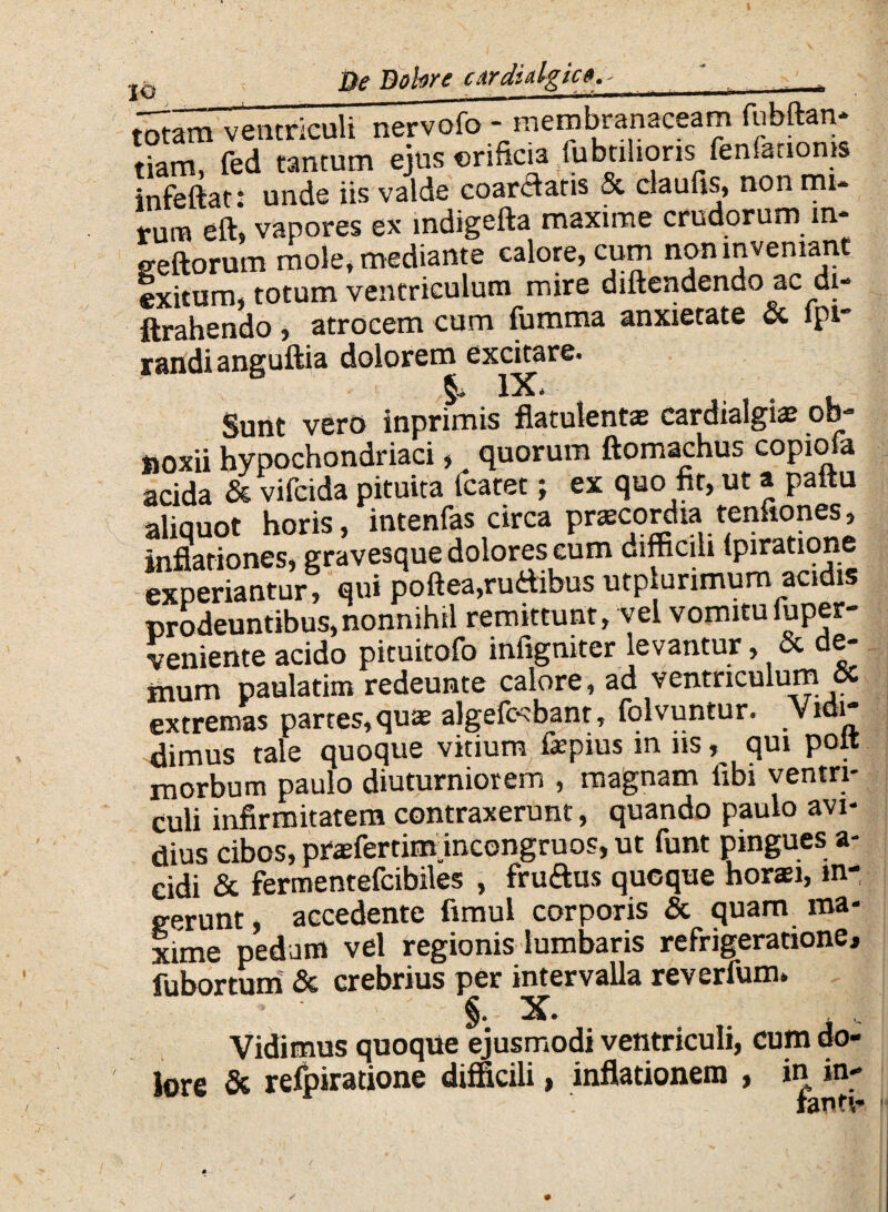 totam ventriculi nervofo - membranaceam fubftan* tiam, fed tantum ejus orificia fubtihoris fenferion» infeftat: unde iis valde coartatis & claufis, non mu tum eft> vapores ex indigefta maxime crudorum m- geftorum mole, mediante calore, cum non inveniant exitum, totum ventriculum mire diftendendo ac di- ftrahendo, atrocem cum fumma anxietate ct ipi randi anguftia dolorem excitare. IX* Sunt vero inprimis flatulentas cardialgiae ob¬ noxii hypochondriaci, quorum ftomachus copiofa acida & vifcida pituita (caret; ex quo fit, ut a paitu aliquot horis, intenfas circa praecordia tenfiones, inflationes, gravesque dolores cum difficili (piratione experiantur, qui poftea,rudibus utplurimum acidis prodeuntibus,nonnihil remittunt, vel vomitu fuper- veniente acido pituitofo infigniter levantur, & de- inum paulatim redeunte calore, ad ventriculum extremas partes,quae algefccbanr, folvuntur. vidi* dimus tale quoque vitium fepius in iis qui poit morbum paulo diuturniorem , magnam libi ventri¬ culi infirmitatem contraxerunt, quando paulo avi¬ dius cibos, prasfertimincongruos, ut funt pingues a- cidi & fermentefcibiles , frudus quoque horsi, in¬ gerunt accedente fimul corporis & quam ma¬ xime pedam vel regionis lumbaris refrigeratione, fubortum & crebrius per intervalla reverfum. §. X. Vidimus quoque ejusmodi ventriculi, cum do¬ lore & refpiratione difficili, inflationem , in in-