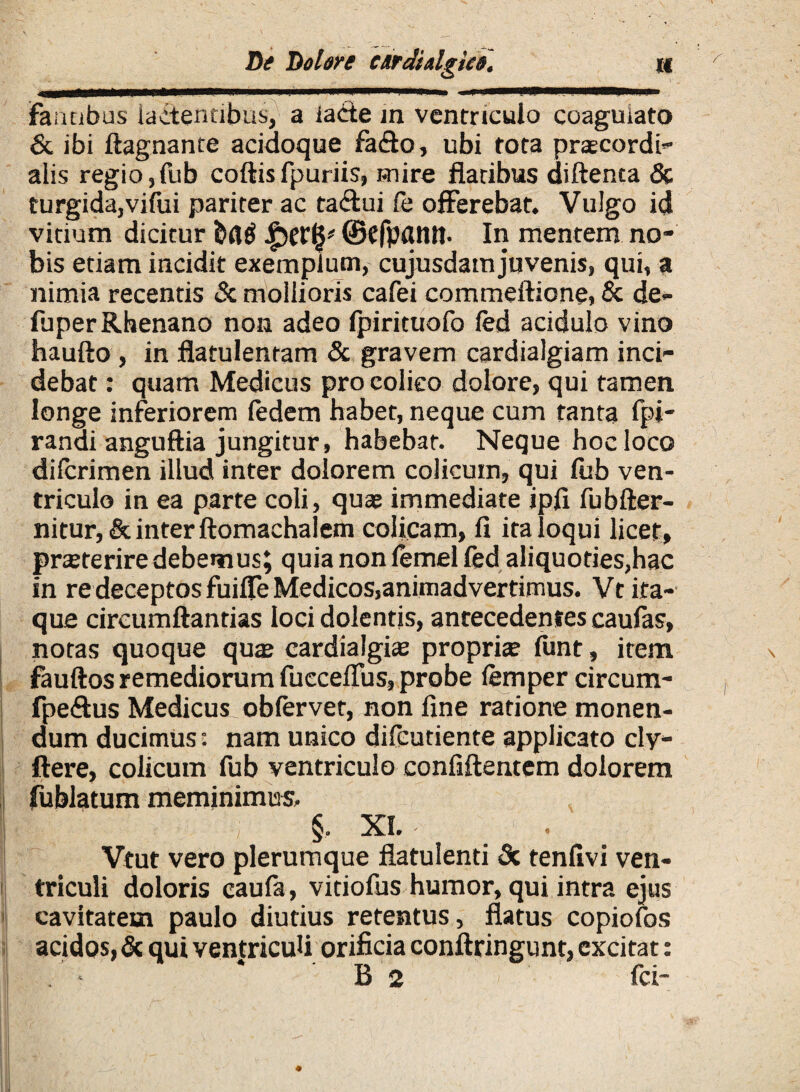 D? Dol&re CArdUlgk#. n Fantibus lactentibus, a iade in ventriculo coagulato & ibi ftagnante acidoque fa<flo, ubi tota praecordi- alis regio,fub coftis fpuriis, mire flatibus diftenta & turgida, vifui pariter ac ta&ui fe offerebat. Vulgo id vitium dicitur bflg ©cfpdttlt- In mentem no¬ bis etiam incidit exemplum, cujusdam juvenis, qui, a nimia recentis & mollioris cafei commeftione, & de- fuper Rhenano non adeo fpirituofo fed acidulo vino haufto , in flatulentam & gravem cardialgiam inci¬ debat : quam Medicus pro colico dolore, qui tamen longe inferiorem fedem habet, neque cum tanta fpi- ranai anguftia jungitur, habebat. Neque hoc loco difcrimen illud inter dolorem colicum, qui fub ven¬ triculo in ea parte coli, quae immediate ipfi fubfter- nitur,& inter ftomachalem colicam, II ita loqui licet, praeterire debemus; quia non femel fed aliquoties,hac in re deceptos fuilfe Medicos,animadvertimus. Vt ita¬ que circumflandas loci dolentis, antecedentes caulas, notas quoque quae cardialgiae propria? funt, item fauftos remediorum fucceflus, probe femper circum- fpe&us Medicus obfervet, non fine ratione monen¬ dum ducimus: nam unico difeutiente applicato cly- ftere, colicum fub ventriculo confiftentem dolorem fublatum meminimus. §. XI. Vtut vero plerumque flatulend & tenfivi ven¬ triculi doloris caufa, vidofus humor, qui intra ejus cavitatem paulo diutius retentus, flatus copiofos acidos, & qui ventriculi orificia conftringunt, excitat: B 2 fci-