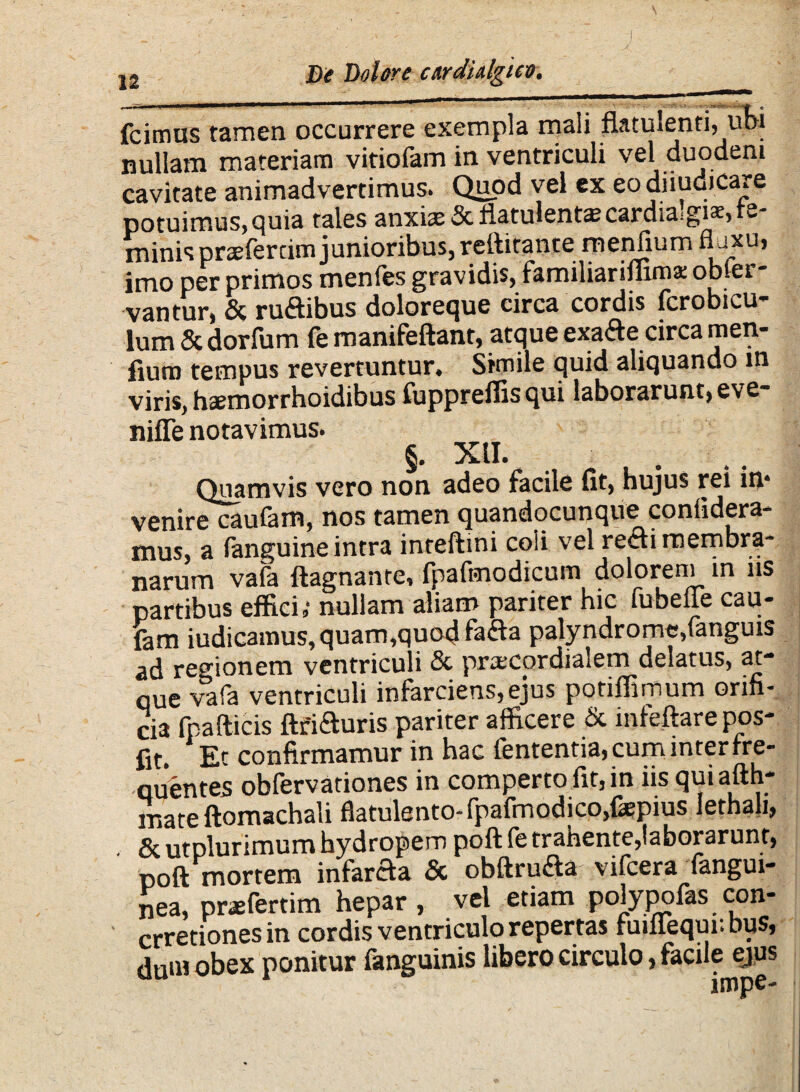 i fcimus tamen occurrere exempla mali fktulenti, ubi nullam materiam vitiofam in ventriculi vel duodeni cavitate animadvertimus. Quod vel ex eo diiu.di.care potuimus, quia tales anxiae &flatulent*cardia!gi*, fe¬ minis prsfertim junioribus, rellitante menlium imo per primos menfes gravidis, familiariffima: obfer- vantur, & ruftibus doloreque circa cordis fcrobicu- lum & dorfum fe manifeftant, atque exafte circa men- fiuro tempus revertuntur. Simile quid aliquando in viris, haemorrhoidibus fuppreffis qui laborarunt, eve- niffe notavimus. §. XII. Quamvis vero non adeo facile fit, hujus rei in* venire caufam, nos tamen quandocunque coniidera- mus, a fanguine intra inteftmi coli vel recti membra¬ narum vafa ftagnanre, fpafmodicum dolorem in iis partibus effici,- nullam aliam pariter hic fubeiie cau- farn iudicamus, quam,quod faila palyndromc,(anguis ad regionem ventriculi & pra^cordialem delatus, at- que vafa ventriculi infarciens,ejus potiffimum orifi¬ cia fpafticis ftfiduris pariter afficere & infeftare pos- fit. Et confirmamur in hac lententia, cum inter rre- quentes obfervationes in comperto fit, in iis qui aith- mate ftomachali flatulento-fpafmodico,faepius lethali, & utDlurimum hydropem poft fe trahente,laborarunt, poft mortem infarcta 5c obftru&a vifcera fangui- nea, prsfertim hepar , vel etiam polypofas con- crretionesin cordis ventriculo repertas fuiffequi: bus, dum obex ponitur fanguinis libero circulo, facile ejus