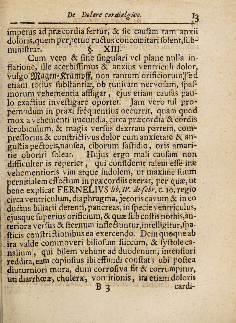 _ __r^__^. ,Tr1 ^ | \_iili impetus ad prtecordia fertur, & fic caufam tam anxii doloris,quem perpetuo rudus concotnitari foIent,fub- miniftrat, §• XIII. Cum vero & fine lingulari vel plane nulla in¬ flatione, ille acerbiifimus & anxius ventriculi dolor, vulgo S^agcn^rampflr, non tantum orificiorurn^ed etiam totius fubftanti#, ob tunicam nervofam, fpaf- morum vehementia affligat, ejus etiam caufas pau¬ lo exadius inveftigare oportet. Jam vero nil pro- pemodum in praxi frequentius occurrit, quam quod mox a vehementi iracundia, circa prcecordia & cordis fcrobiculum, St magis verfus dextram partem, com- preflorius& conftridivus dolor cum anxietate & an- guftia pedoris,naufea, ciborum faftidio, oris amari¬ tie oboriri foleat. Hujus ergo mali caufam non difficulter is reperiet, qui confiderat talem efle ira? vehementioris vim atque indolem, ut maxime fuum pernitialem effedum inpra?cordiisexerat, per qua?, ut bene explicat FERNELIVS lib.iv. defebr, c. io. regio circa ventriculum, diaphragma, jecoris cavum & in eo dudus biliarii detenti,pancreas, in fpecie ventriculus, i ejusque fuperius orificium, & qua? fub coftis nothis,an- l teriora verfus & fternum infleduntur,jntelligitur,fpa- fticis conftridionibus ea exercendo. Dein quoque ab i ira valde commoveri biliofum fuccum, & fyftole ca¬ nalium , qui bilem vehunt ad duodenum, intenflori reddita, eam copiofius ibi effundi conflat ; ubi poftea ij diuturniori mora, dum corrofiva fit & corrumpitur, i uti diarrhoea?, cholerae, vomitionis, ita etiam doloris