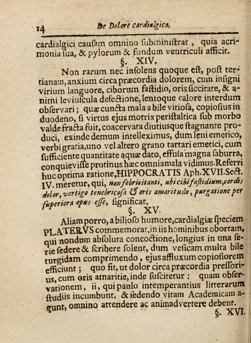 *4 cardialgici caufam omnino fubminiftrat , quia acri¬ monia !ua. & pylorum & fundum ventriculi afficit» ■ ' XIV, Non rarum nec irafolens quoque eft, poft ter-' tianain, anxium circa praecordia dolorem, cum infigni virium languore, ciborum faftidio, orisficcitate, & a- nimi leviufcula defeftione, lentoque calore interdum obfervari 5 quae cunfta mala a bile vitiola, copiofius in duodeno, fi virtus ejusmotrixperiftaltica fub morbo valde frafta fuit, coacervata diutiusque ftagnante pro¬ duci, exinde demum intelleximus, dum leni emetico, verbi gratia3uno vel altero grano tartari emetici, cum fufficiente quantitate aquas dato, effula magna faburra, mnouieviffe protinus haec omniamala vidimus.Referri huc optima ratione,HlPPOCRATIS Aph.XVILSeft. IV. meretur, qui, febricitanti, ubi cibifttjlidiuwi fordis dolor, vertigo tenebricofa <3 oris amaritudo, purgatione per fuperiora opus ejfe, fignificatq^ Aliam porro, a biliofo humore,cardialgias fpeciem PLATEK.VS commemorat,in iis hominibus obortam, qui nondum abfoluta coneo&ione, longius in una fe- rie federe & feribere folent, dum veficam multa bile turgidam comprimendo, ejusaffluxumcopiofiorem efficiunt; quo fit, ut dolor circa praecordia prelfori- u$ cum oris amaritie, inde fufeitetur : quam obfer- vationem, ii, qui paulo intemperantius litterarum ftudiis incumbunt, & ledendo vitam Academicam a- gunt, omnino attendere ac animadvertere debent. *  6* XVI*