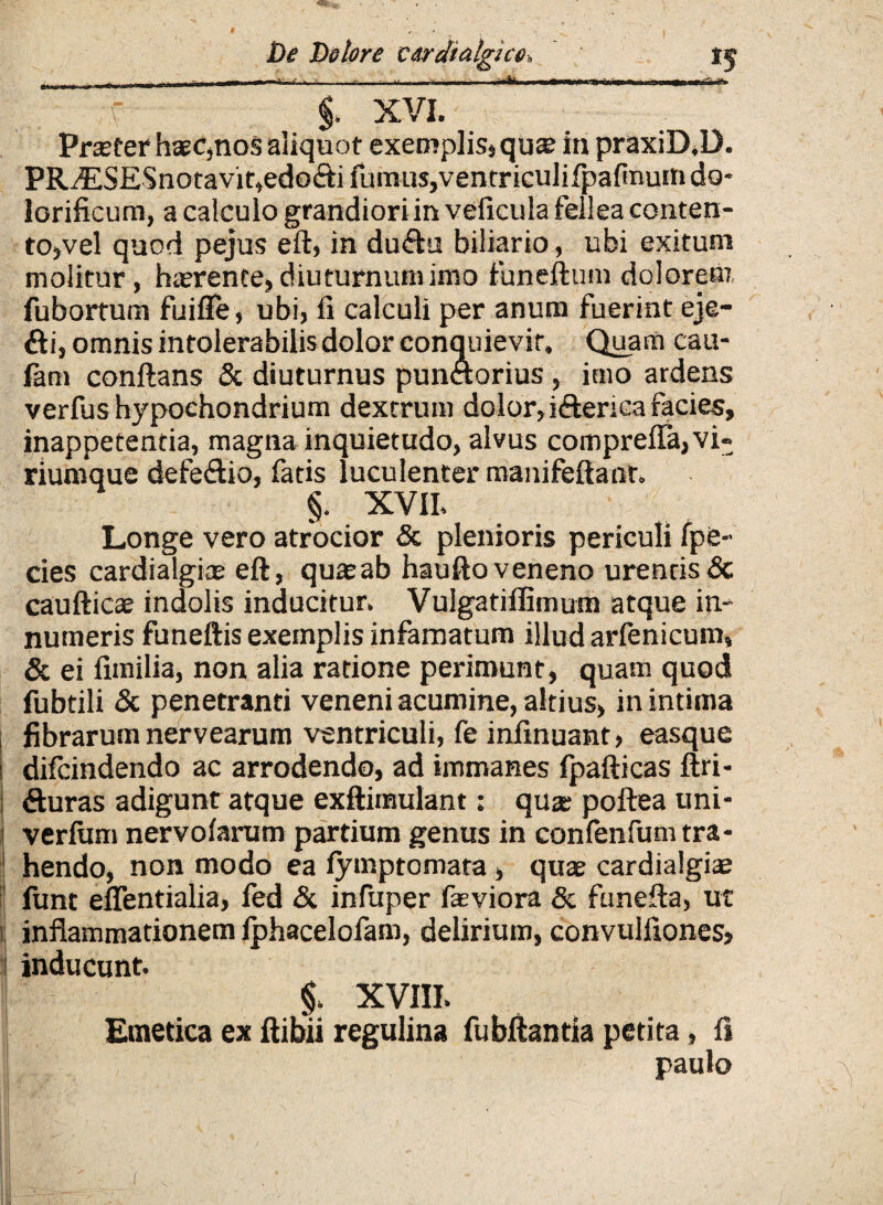 . 'r““ XVL * ~ Profer haeC,noS aliquot exemplis»quae in praxiD.D. PRiESESnotavit,edo<fti fumus,ventriculifpafinum do* lorificum, a calculo grandiori in veficula fellea conten¬ to,vel quod pejus eft» in du&u biliario, ubi exitum molitur, haerente» diuturnum inio funeftum dolorem, fubortum fuifle, ubi, ii calculi per anum fuerint eje- fti, omnis intolerabilisdolor conquievit» Quam cau- fam conflans & diuturnus punftorius , imo ardens verfus hypochondrium dextrum dolor,ifterica facies, inappetentia, magna inquietudo, alvus comprefla,vi¬ riumque defe&io, fatis luculenter manifeftanr. §. XVII» Longe vero atrocior & plenioris periculi fpe- cies cardialgice eft, quaeab haufto veneno urentis & caufticae indolis inducitur» Vulgatiffimum atque in¬ numeris funeftis exemplis infamatum illud arfenicum» & ei fimilia, non alia ratione perimunt, quam quod fubtili & penetranti veneni acumine, altius, in intima fibrarum nervearum ventriculi, fe infinuant, easque difcindendo ac arrodendo, ad immanes fpafticas ftri* i fturas adigunt atque exftimulant: qua; poftea uni- 1 verfum nervofarum partium genus in confenfum tra¬ hendo, non modo ea fymptomara, quae cardialgiae funt eflentialia, fed & infuper faeviora & funefta, ut ii inflammationem iphacelofam, delirium, convuliiones, 1 inducunt. §. XVIII» Emetica ex ftibii regulina fubftantia petita, fi paulo t