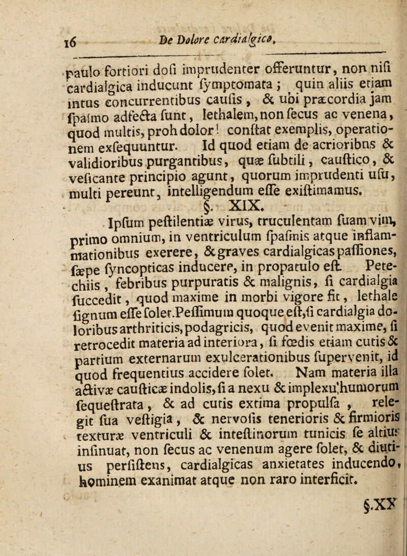 raulo fortiori dofi imprudenter offeruntur, non nifi cardialgica inducunt fymptomara ,* quin aliis etiam intus concurrentibus caufxs , & ubi pratcordia jam fpaimo adfe&a funt, lethalem, non fecus ac venena, quod multis, proh dolor! conflat exemplis, operatio¬ nem exfequuntur. Id quod etiam de acrioribns & validioribus purgantibus, quas fubtili, cauftico, & veficante principio agunt, quorum imprudenti ufu, multi pereunt, intelligendum effe exiftimamus. r §. XIX. - - |: Ipfum peftilentiae virus, truculentam fuam virn, primo omnium, in ventriculum fpafmis atque inflam¬ mationibus exerere, & graves cardialgicas pafliones, fepe fyncopticas inducere, in propatulo eft. Pete* chiis , febribus purpuratis & malignis, fi cardialgia fuccedit, quod maxime in morbi vigore fit, lethale Agnum effe folet.Peflimum quoque eft,fi cardialgia do¬ loribus arthriticis, podagricis, quod evenit maxime, fi retrocedit materia ad interiora, fi fcedis etiam cutis & partium externarum exulcerationibus fupervenit, id quod frequentius accidere folet. Nam materia illa aftivje caufticas indolis, fi a nexu & implexffhumorum fequeftrata , & ad cutis extima propulfa , rele¬ git fua veftigia , Sc nervofis tenerioris & firmioris textura: ventriculi & inteflinorum tunicis fe altius infinuat, non fecus ac venenum agere folet, & diuti¬ us perfiftens, cardialgicas anxietates inducendo, hominem exanimat atque non raro interficit.