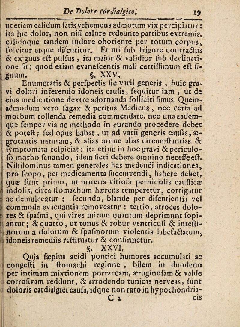 ii | i). ut etiam calidum fatis vehemens admotum vix percipiatur: ita hic dolor, aon nifi calore redeunte partibus extremis, calidoque tandem fudore oboriente per totum corpus, folvicur atque difcutitur* Et uti fub frigore contradus & exiguus eft pulfus , ita maior & validior fub declinati¬ one fit; quod etiam evanefcentis mali cerriflimum eft li¬ gnum* §* XXV* Enumeratis & perfpedis fic varii generis , huic gra¬ vi dolori inferendo idoneis caufis, fequitur iam , ut de eius medicatione dextre adornanda folliciti fimus. Quem¬ admodum vero fagax & peritus Medicum, nec certa ad morbum tollenda remedia commendare, nec unaeadem- que femper via ac methodo in curando procedere debet & poteft; fed opus habet, ut ad varii generis caufas, ae¬ grotantis naturam, & alias atque alias circumftantias & fymptomata refpiciat; ita etbm in hoc gravi &periculo- fo morbo fanando, idem fieri debere omnino neccfleeft. Nihilominus tamen generales has medendi indicationes, pro fcopo, per medicamenta fuccurrendi, habere debet, quae ftrnt primo, ut materia vitiofa pernicialis caudicae indolis, circa ftomachum haerens temperetur, corrigatur ac demulceatur ♦ fecundo, blande per difcutientia vel commoda evacuantia removeatur : tertio, atroces dolo¬ res & fpafmi, qui vires mirum quantum deprimunt fopi- antur; & quarto, ut tonus & robur ventriculi & intefti- norum a dolorum & fpafmorum violentia labefadfatum, idoneis remediis reftituatur & confirmetur, §♦ XXVI* Quia faepius acidi pontici humores accumulati ac congefti in ftomachi regione , bilem in duodeno per intimam mixtionem porraceam, aeruginofam & valde corrofivam reddunt, & arrodendo tunicas nerveas, funt doloris cardialgici caufa, idque non raro in hypochondria- Cz ' cis