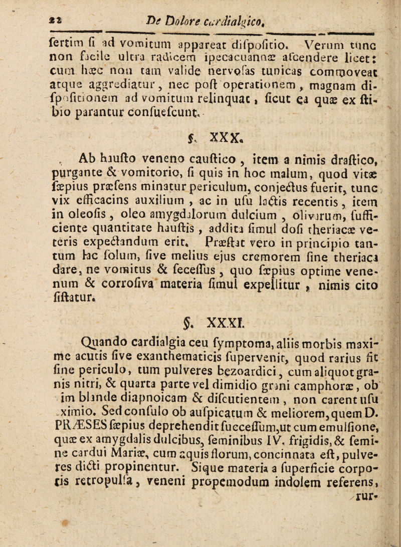 fertim fi ad vomicum appareat difpofitio. Verum tlmc non facile ultra radicem ipecacuanns afcendere licet: cuoi haec non tam valide nervofas tunicas commoveat atque aggrediatur, nec poft operationem, magnam di- fpoficianem ad vomitum relinquat i ficut ea quae ex fti- bio parantur confuefcunt, f, xxx* Ab haufto veneno cauftico , item a nimis draftico, purgante & vomitorio, fi quis in hoc malum, quod vitae fxpius prxfens minatur periculum, conje&us fuerit, tunc vix cfficacins auxilium , ac in ufu la&is recentis, item in oleofis , oleo amygdalorum dulcium , olivarum, fuffi- ciente quantitate hauftis , addita fimuj dofi theriacse ve¬ teris expedhndum erit, Praeftat vero in principio tan¬ tum hc folum, five melius ejus cremorem fine theriaca dare, ne vomitus & feceflus , quo fxpius optime vene¬ num & corrofiva materia fimul expellitur * nimis cito fiftatur, §* XXXI. Quando cardialgia ceu fymptoma, aliis morbis maxi¬ me acutis five exanthematicis fupervenir, quod rarius fit fine periculo, tum pulveres bezoardici, cum aliquot gra¬ nis nitri, & quarta parte vel dimidio gnni camphorae, ob im blande diapnoicam & difcutientem , non carent ufu ximio, Sedconfulo ob aufpicatum & meliorem,quem D. PR/ESES fxpius deprehenditfueceflum,ut cum emulfione, quxex amygdalis dulcibus, feminibus IV, frigidis, & femi¬ ne cardui Mariae, cum aquis florum, concinnata eft, pulve¬ res di&i propinentur. Sique materia a fuperficie corpo¬ ris retrapulfa5 veneni propemodum indolem referens,
