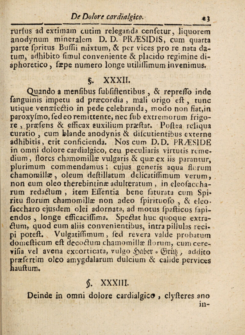 rurfus ad extimam cutim releganda cenfetur, liquorem anodynum mineralem D. D. PRiESlDlS, cum quarta parte fpritus Buflii mixtum, & per vices pro re nata da¬ tum, adhibito fimul conveniente & placido regimine di¬ aphoretico, faepe numero longe utiliflimurn invenimus, $♦ XXXII. Quando a menfibus fubfiftentibus, & repreflo inde fanguinis impetu ad praecordia, mali origo eft, tunc utique venoefe61io in pede celebranda , modo non fiat,in paroxyfmo, fed eo remittente, nec fub extremorum frigo¬ re , praefens & efficax auxilium prseftar* Poftea reliqua curatio , cum blande anodynis & diicutientibus externe adhibitis, erit conficienda. Hos cum D.D. PRAESIDE in omni dolore cardialgico, ceu peculiaris virtutis reme¬ dium , flores chamomillae vulgaris & quas ex iis parantur, plurimum commendamus; cujus generis aqua florum chamomillas, oleum deftillatum delicatiflimum verum, non eum oleo therebiminas adulteratum , in eleofaccha- rum redaeflum , item Edentia bene faturata cum Spi¬ ritu florum chamomillas non adeo fpirrtuofo , & eleo- faccharo ejusdem olei adornata, ad motus fpafticos lapi¬ endos , longe efficaciflima. Spefiat huc quoque extra- flum, quod eum aliis convenientibus, intra piliulas reci¬ pi poteft* Vulgatiflimum, fcd revera valde probarum domefticum eft decoffum chamomillae florum, cumcere- vifia vel avena excorticata, vulgo * ©rufj , addito praefertim oleo amygdalarum dulcium & caiide pervices hauftum* §. XXXIII. Deinde in omni dolore cardialgico , clyfteres ano in-