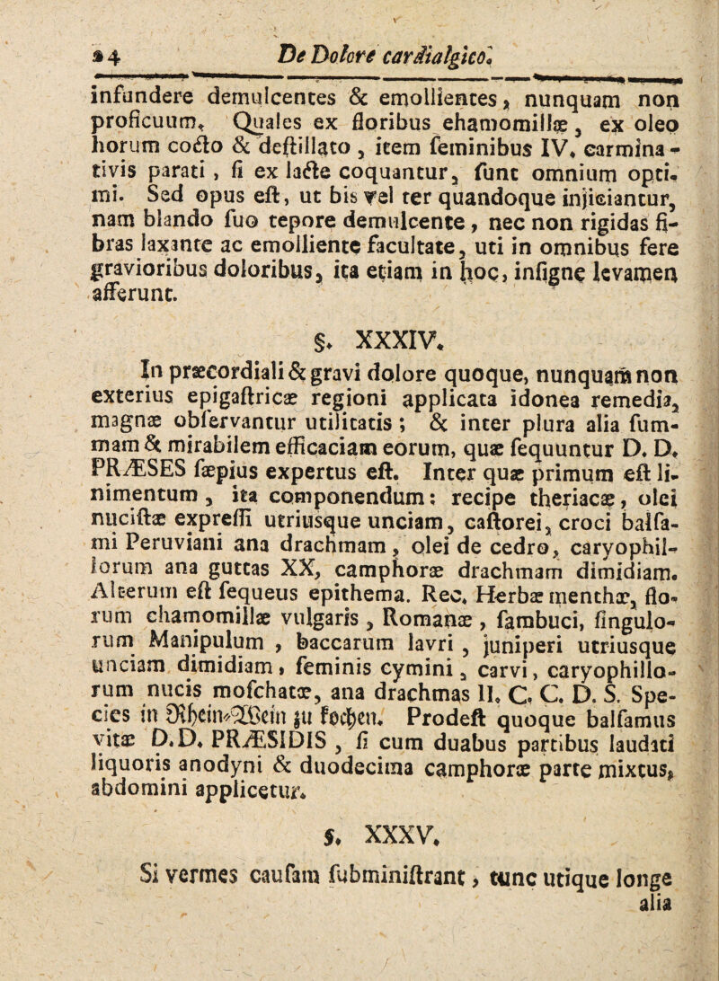 I ■ ' M . ■■■■■. --- ^■■1*1. « —n II..I.J, infundere demulcentes & emollientes* nunquam non proficuum* Quales ex floribus ehamomillae, ex oleo horum cofto & deftillato , item feminibus IV* carmina- rivis parati, fi ex lafte coquantur, funt omnium optu mi. Sed opus eft, ut bis?el ter quandoque injiciantur, nam blando fuo tepore demulcente, nec non rigidas fi¬ bras laxante ac emolliente facultate, uti in omnibus fere gravioribus doloribus* ita etiam in hoc» infigne levamen afferunt. §♦ XXXIV* In prseeordiali& gravi dolore quoque, nunquam non exterius epigaftricae regioni applicata idonea remedia, magnae obfervantur utilitatis; <3t inter plura alia fum- mam & mirabilem efficaciam eorum, quae fequuntur D. D* PR/ESES faepius expertus eft. Inter quae primum eft li¬ nimentum , ita componendum; recipe theriacae, olei nuciftae expreffi utriusque unciam, caftorei, croci balfa- mi Peruviani ana drachmam, olei de cedro, caryophil- iorum ana guttas XX, camphorae drachmam dimidiam. Alterum eft fequeus epithema. Reo. Herbae menthae, flo¬ rum chamomillae vulgaris , Romaiiae , farabuci, Ungulo¬ rum Manipulum , baccarum lavri , juniperi utriusque unciam dimidiam» feminis cymini, carvi, caryophillo- rum nucis mofchatoe, ana drachmas II. C C. D. S. Spe¬ cies in 9vficin*(3CBcin Jti foc^cn. Prodeft quoque balfamus vit$; D.D. PRrESIDIS , fi cum duabus partibus laudati liquoris anodyni & duodecima camphorae parte mixtus* abdomini applicetur* * < \ s. XXXV, Si vermes cautam fubminiftrant, tunc utique longe alia