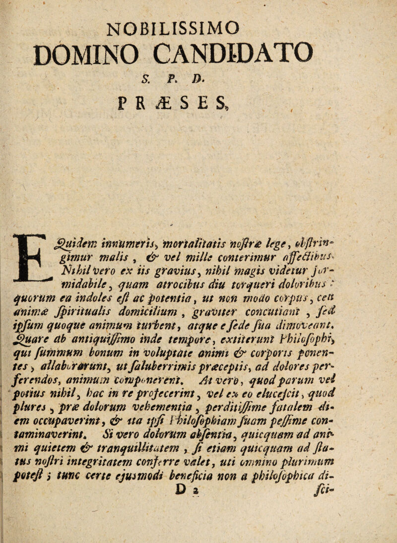 NOBILISSIMO DOMINO CANDIDATO S. K D. - • _ i P R & S E S, \ Equidem innumeris, mortalitatis noflre lege, dflrin- gimtir malis , & vel mille conterimur affedibus, flhhil vero ex iis gravius5 nihil magis videtur for¬ midabile 3 quam atrocibus diu torqueri doloribus : quorum ea indoles efl ac potentia, ut non modo corpus 3 trtf animes Jpiritualis domicilium , graviter concutiant ? fed ipfum quoque animum imitent, atque e fede fiia dimoveant, jpuare ab antiquiffimo inde tempore, extit erunt Fhilo/bphi> fummurn bonum in voluptate animi & corporis ponen¬ tes > allabi rarunty ut faluberrimis praeceptis, ad dolores per* ferendos, animum componerent* At viro, quod parum vel potius nihily hac in re projecerint 5 vel ** ^0 elucejcit> quod plures ^ jf)r# dolorum vehementia 3 pcrditijjime fatalem dt* em occupaverint, */*/ / hilofbphiam juam peffime con- ii taminaverint. Si vero dolorum abfentitty quicqusm ad anh i| jw/ quietem & tranquillitatem , y? quicquam ad fla¬ tus noftri integritatem conjtrre valet, uti omnino plurimum potefl i tunc certe ejusmodi beneficia non a philojbphica di-