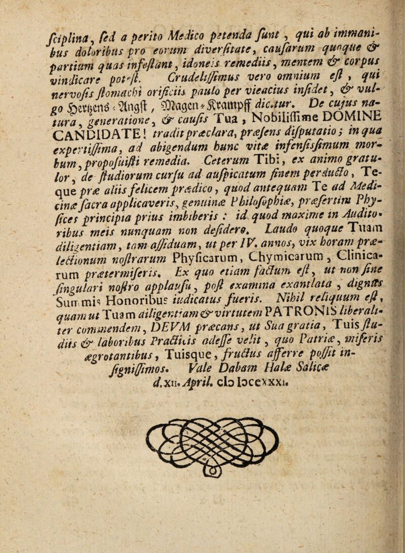 fdplina, fed a perito Medico petenda fmt , ah immani¬ bus doloribus pro eonttn diverfitate % caufarum quoque & partium quas mfeftant, idoneis remediis 5 mentem & corpus vindicare potfL Crudeli/Jimus vero omnium efl , qui nervojis ftomacbi orificiis paulo per vieacius infide1, vut* .®agcn* tura y generatione y & caufis i ua % Nobilifiime DOMINE C AN D1D ATE! traditpraclara, prcejens di/putatio; in qua expertijjima, ad abigendum hunc vitee infcnfisfimum mor- bum ypropofuifti remedia. Ceterum Tib:, ex animo gratu¬ lor y \le ftudiorum curfu ad aufpkatum finem perduco, Te- que pr<e aliis felicem prodico, quod antequam Te ad Adedi- cime Jacra applicaveris, genuime PhiloJbphi<e, pr<efertim Phy- fices principia prius imbiberis : id quod maxime in Audito¬ ribus meis nunquam non defidero„ Laude quoque Tuam dtlkentiam, tam ajfiduam, ut per IV. annos, vix horam^ pr<e- iecUonum nofirarum Phyficarum, Chymicarum y Clinica¬ rum pr&ternriferis. Ex quo etiam f ddum efi, ut non fine fngulari nofiro applaufu 5 pofi examina exantlata 5 digntts 'Summis Honoribus indicatus fueris. Nihil reliquum eft, quamut Tua m diligentiam & virtutem PATRONiS liberali- ter commendem y DEVAA procans, ut Sua gratia, Tuis fiu- diis & laboribus Praftuis adejfe velit 5 quo Patrice ymifer is aegrotantibus, Tuisque, frutfus afferre pofitin- fignifimos. Vale Dabam Ha Ice Salice d. xn. ApriL cb locexxxi. \