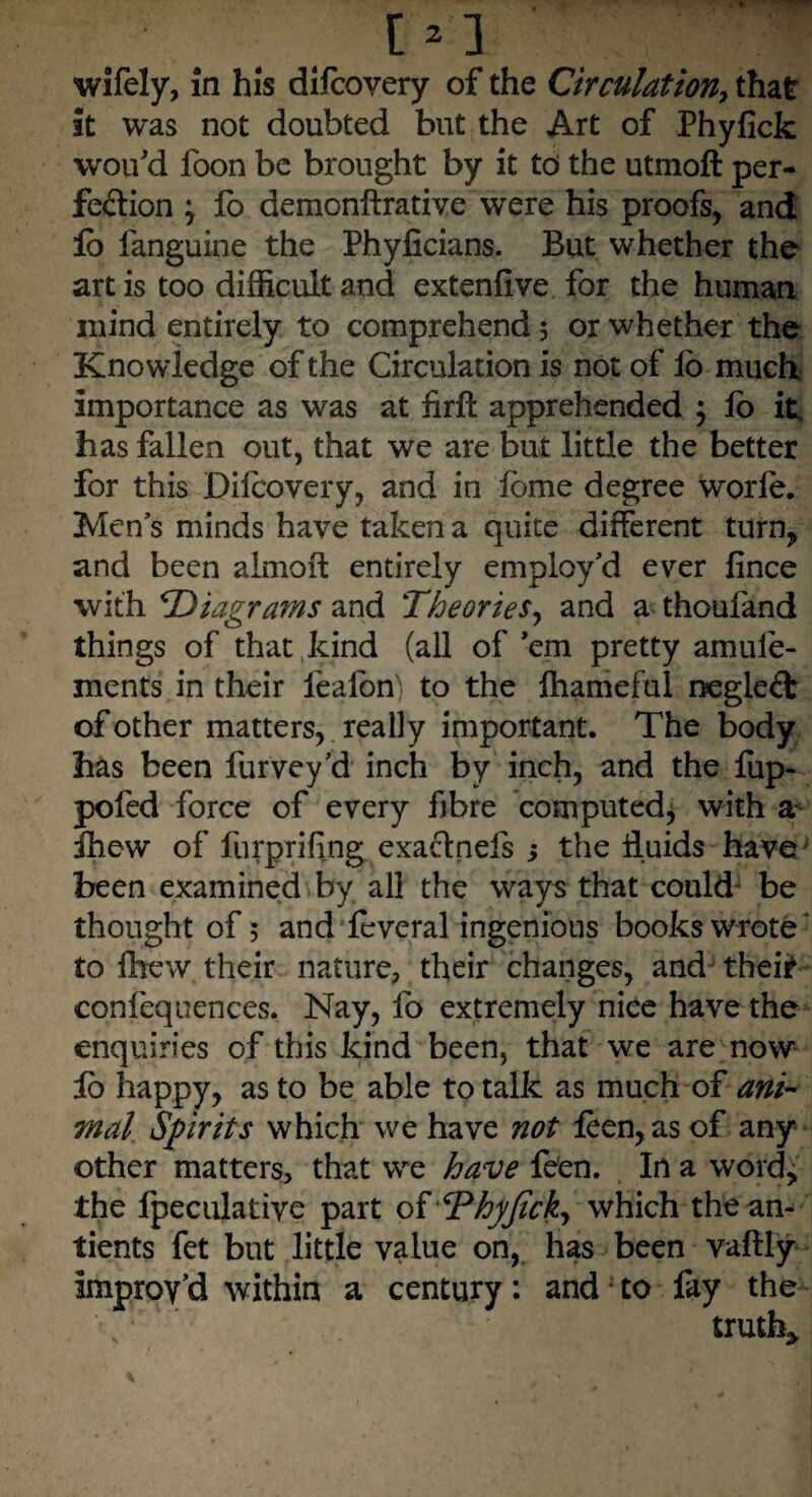 it was not doubted but the Art of Phyfick wou'd foon be brought by it to the utmoft per¬ fection \ fo demonftrative were his proofs, and lo fanguine the Phyiicians. But whether the art is too difficult and extenfive for the human mind entirely to comprehend 5 or whether the Knowledge of the Circulation is not of lb much importance as was at firfl apprehended ; fo it. has fallen out, that we are but little the better for this Dilcovery, and in lome degree worfe. Men's minds have taken a quite different turn, and been almoft entirely employ'd ever fince with *Diagrams and Theories, and a thoufand things of that kind (all of'em pretty amuie- mcnts in their leafon) to the lhameful negleCt of other matters, really important. The body has been Purvey'd inch by inch, and the lup- poled force of every fibre computed* with a ihew of furprifing exactnefs 5 the fluids have been examined by all the ways that could be thought of 5 and leveral ingenious books wrote to Ihew their nature, their changes, and their confequences. Nay, fo extremely nice have the enquiries of this kind been, that we are now lo happy, as to be able to talk as much of ani¬ mal Spirits which we have not leen, as of any other matters, that we have feen. In a word, the fpeculative part of ,cPhjfJtcky which thean- tients fet but little value on, has been vaftly improv'd within a century: and to lay the truth*