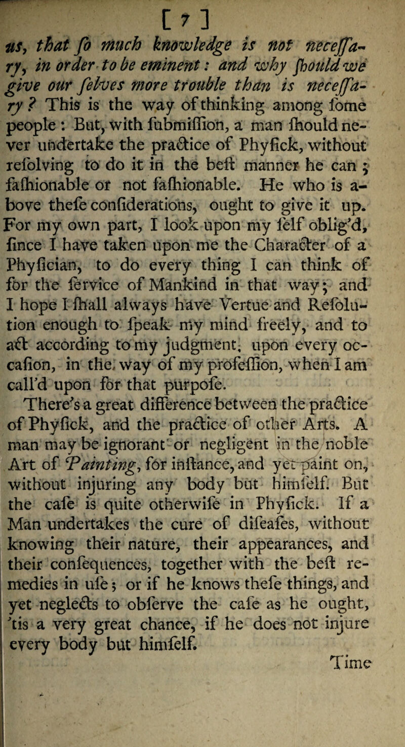 m us, that Jo much knowledge is not necejfa~ ry, in order to be eminent: and why Jhouldwe give our felves more trouble than is necejfa- ry ? This is the way of thinking among fome people : But, with fubmiffion, a man Ihould ne¬ ver undertake the praftice of Phyfick, without xefolving to do it in the belt manner he can ; fashionable or not fafhionable. He who is a- bove thefe confiderations, ought to give it up. For my own part, I look upon my fielf oblig'd, fince I have taken upon me the Character of a Phyfician, to do every thing I can think of for the fervice of Mankind in that way; and I hope I Shall always have Vertue and Refold- tion enough to Speak my mind freely, and to aft according to my judgment, upon every oc- cafion, in the, way of my profeffion, when I am call'd upon for that purpofe. There's a great difference between the praftice of Phyfick, and the praftice of other Arts. A man may be ignorant or negligent in the noble Art of fainting, for inftance, and yerpaint on, without injuring any body but himfelf. But the cale is quite other wife in Phyfick. If a Man undertakes the cure of difeafes, without knowing their nature, their appearances, and their confequences, together with the beft re¬ medies in ule; or if he knows thefe things, and yet neglefts to oblerve the cafe as he ought, 'tis a very great chance, if he does not injure eyefy body but Time