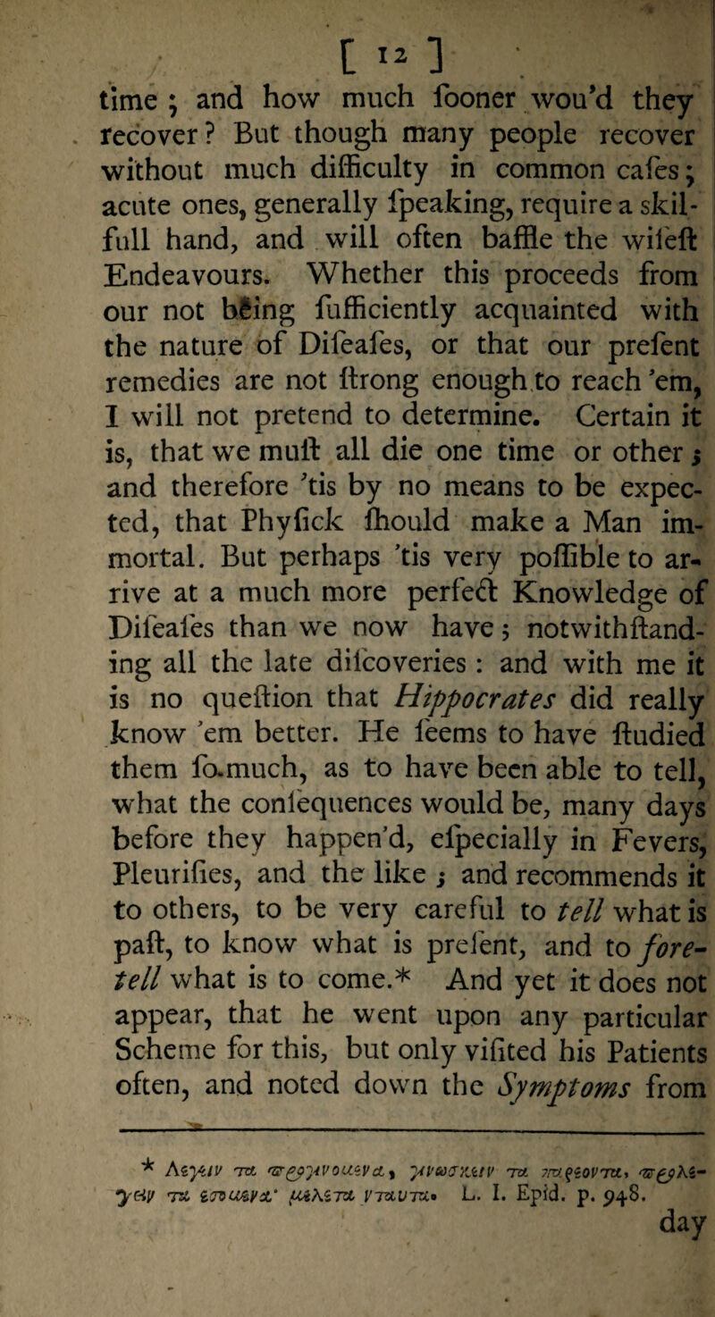 [ 121 ; .If time; and how much fooner wou’d they . recover ? But though many people recover without much difficulty in common cafes; acute ones, generally fpeaking, require a skil- full hand, and will often baffle the wileft Endeavours. Whether this proceeds from our not hSing fufficiently acquainted with the nature of Difeafes, or that our prefent remedies are not ftrong enough to reach’em, I will not pretend to determine. Certain it is, that we muft all die one time or other 5 and therefore 'tis by no means to be expec¬ ted, that Phyfick lhould make a Man im¬ mortal. But perhaps 'tis very poffible to ar¬ rive at a much more perfect Knowledge of Difeafes than we now have 5 notwithftand- ing all the late dilcoveries: and with me it is no queftion that Hippocrates did really know ’em better. He l'eems to have ftudied them famuch, as to have been able to tell, what the coniequences would be, many days before they happen'd, efpecially in Fevers, Pleurifies, and the like ; and recommends it to others, to be very careful to tell what is paft, to know what is prefent, and to fore¬ tell what is to come.* And yet it does not appear, that he went upon any particular Scheme for this, but only vifited his Patients often, and noted down the Symptoms from * Azyjv Ttt 'Ggp^tvousvcLi yvuaxjctv ta yrv^ovra., ‘&£phz- y&V T& 1<JVU&¥'L‘ UJiKZTA VTAVTU» L. I. Epid. p. 948. day