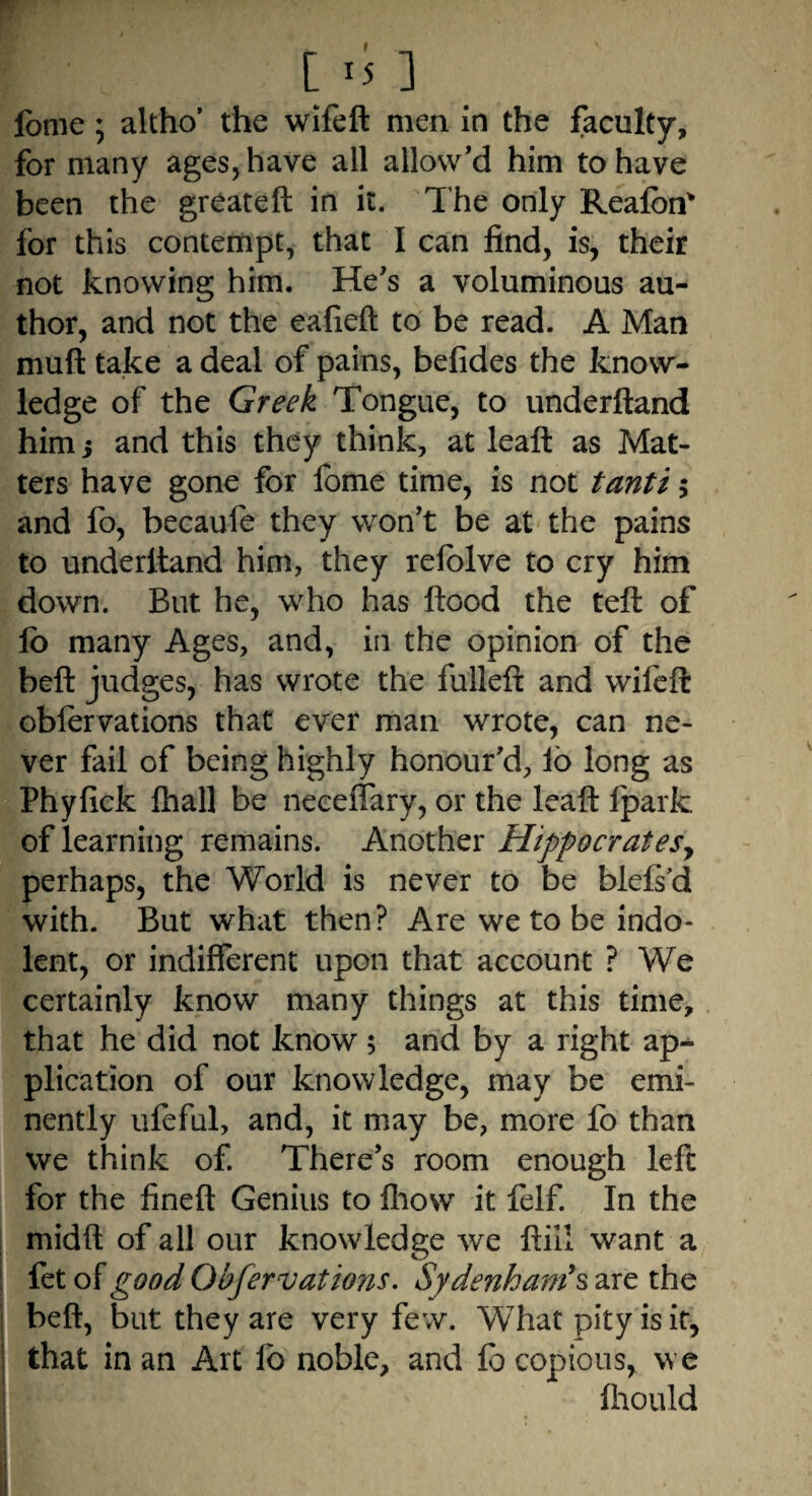 feme; altho’ the wifeft men in the faculty, for many ages, have all allow’d him to have been the greateft in it. The only Reafon* for this contempt, that I can find, is, their not knowing him. He’s a voluminous au¬ thor, and not the eafieft to be read. A Man muft take a deal of pains, befides the know¬ ledge of the Greek Tongue, to underftand him; and this they think, at leaft as Mat¬ ters have gone for fbme time, is not tanti; and fo, becaufe they won’t be at the pains to underltand him, they refolve to cry him down. But he, who has flood the teft of fo many Ages, and, in the opinion of the beft judges, has wrote the fulleft and wifeft obfervations that ever man wrote, can ne¬ ver fail of being highly honour’d, fo long as Phyfick fhall be neceffary, or the leaft fparfc of learning remains. Another Hippocratesy perhaps, the World is never to be blefs'd with. But what then? Are we to be indo¬ lent, or indifferent upon that account ? We certainly know many things at this time, that he did not know; and by a right ap¬ plication of our knowledge, may be emi¬ nently ufeful, and, it may be, more fo than we think of. There’s room enough left for the fineft Genius to fhow it felf. In the midft of all our knowledge we ftiii want a fet of good Obfer vations. Sydenham's are the beft, but they are very few. What pity is it, that in an Art 1b noble, and fo copious, we fhould