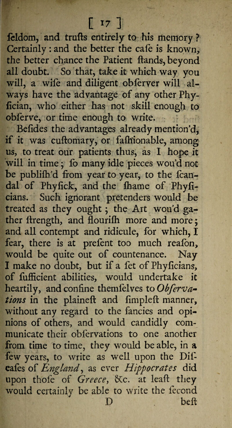 feldom, and trufts entirely to his memory ? Certainly : and the better the cafe is known, the better chance the Patient Hands, beyond all doubt. So that, take it which way you will, a wile and diligent oblerver will al¬ ways have the advantage of any other Phy- fician, who either has not skill enough to obferve, or time enough to write. Befides the advantages already mention’d, if it was cuftomary, or fafhionable, among us, to treat our patients thus, as I hope it will in time * fo many idle pieces wou d not be publilh/d from year to year, to the Ican- dal of Phyfick, and the lhame of Phyfi- cians. Such ignorant pretenders would be treated as they ought; the Art wou’d ga¬ ther ilrength, and flourilh more and more; and all contempt and ridicule, for which, I fear, there is at prelent too much realbn, would be quite out of countenance. Nay I make no doubt, but if a fet of Phyficians, of fufficient abilities, would undertake it heartily, and confine themfelves to Obferva- tions in the plaineft and fimpleft manner, without any regard to the fancies and opi¬ nions of others, and would candidly com¬ municate their obfervations to one another from time to time, they would be able, in a few years, to write as well upon the Dif- cafes of England, as ever Hippocrates did upon thole of Greece, &c. at leaft they would certainly be able to write the fecond D ^beft