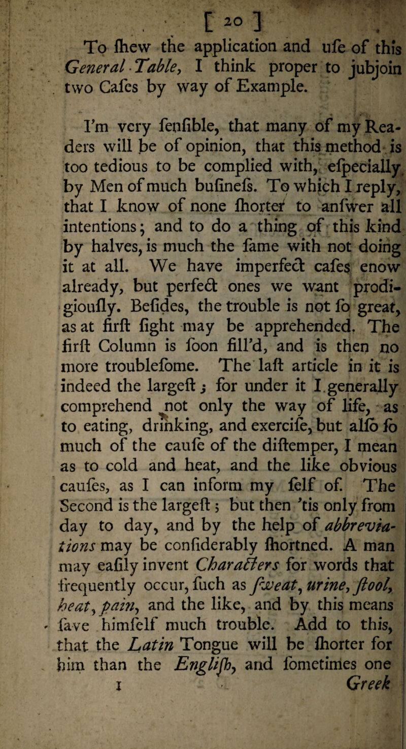 * « . To flievv the application and life of this General Table, I think proper to jubjoin two Cafes by way of Example. I'm very fenfible, that many of my Rea¬ ders will be of opinion, that this method is too tedious to be complied with, elpecially, by Men of much bufinels. To which I reply, that I know of none fhorter to anfwer all intentions; and to do a thing of this kind by halves, is much the fame with not doing it at all. We have imperfect cafes enow already, but perfeft ones we want prodi- gioufly. Befides, the trouble is notfo great, as at firft fight may be apprehended. The firft Column is foon fill'd, and is then no more troublefome. The laft article in it is indeed the largeft j for under it I. generally comprehend ^not only the way of life, as to eating, drinking, and exercife, but alio lo much of the caule of the diftemper, I mean as to cold and heat, and the like obvious caules, as I can inform my felf of. The Second is the largeft ; but then 'tis only from day to day, and by the help of abbrevia¬ tions may be confiderably ftiortned. A man may eafily invent Charatlers for words that frequently occur, fuch as fit)eat, urine, ftool, heat, pain, and the like, and by this means lave himfelf much trouble. Add to this, that the Latin Tongue will be Ihorter for him than the English, and fometimes one i i Greek