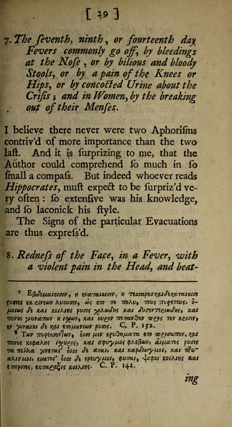 [ 19 ] 7- The feventh, ninth, or fourteenth day Fevers commonly go ojf, by bleedings at the Nofe , or by bilious and bloody Stools, or by a pain of the Knees or Hips, or by coneobled Urine about the Crijis} and in Women, by the breaking out of their Menfes. I believe there never were two Aphorilms contriv’d of more importance than the two laft. And it is furprizing to me, that the Author could comprehend lo much in fo finall a compafi. But indeed whoever reads Hippocrates, muft expeft to be lurpriz'd ve¬ ry often : lb extenfive was his knowledge, and lo laconick his ftyle. The Signs of the particular Evacuations are thus exprefs’d. S. Rednefs of the Fate, in a Fever, with a violent pain in the Head, and beat- 7 EfiJbfMtlOHnV, W iVcL'ULMHnV-, 11 TiASApZO’V^lehKATAtO/OI fvortf sx, etVicov kvovoiv, cos vm tv mkv, tvv$ '/jvqztvvs, o- (MIU{ eh KAl KOlk/IIS Pvent %)kaJ\l{ KAl J\jJlVTZauJ\lfj KAl mvof ^vvatwv n i%uv, kai ov&v v mv Keioivt iV yjv&m <h v&t iTnfMiV/cov pvois. C, P. lfi. 8 Twv 7TVplOSvAuV> 0101 Z$v3*(KATA l7n TX&fftemV, V£t •nvvos wupAkns KA* ctpvyfMs <pkz(ieov> a/(mtvs pvoif TA 7H.kkA JlViTtLl* 0/01 Ch Arm./» KAl KApehayUOl, KAl 7tfu~ Aktruot* ZfjtATvC 0/01 eh IpiVytMt* QVcrta, 4<)(p0/ KQ/k/Hf XAt importsJ iKTA^/i KOtktnf’ C. P. 14?. mg