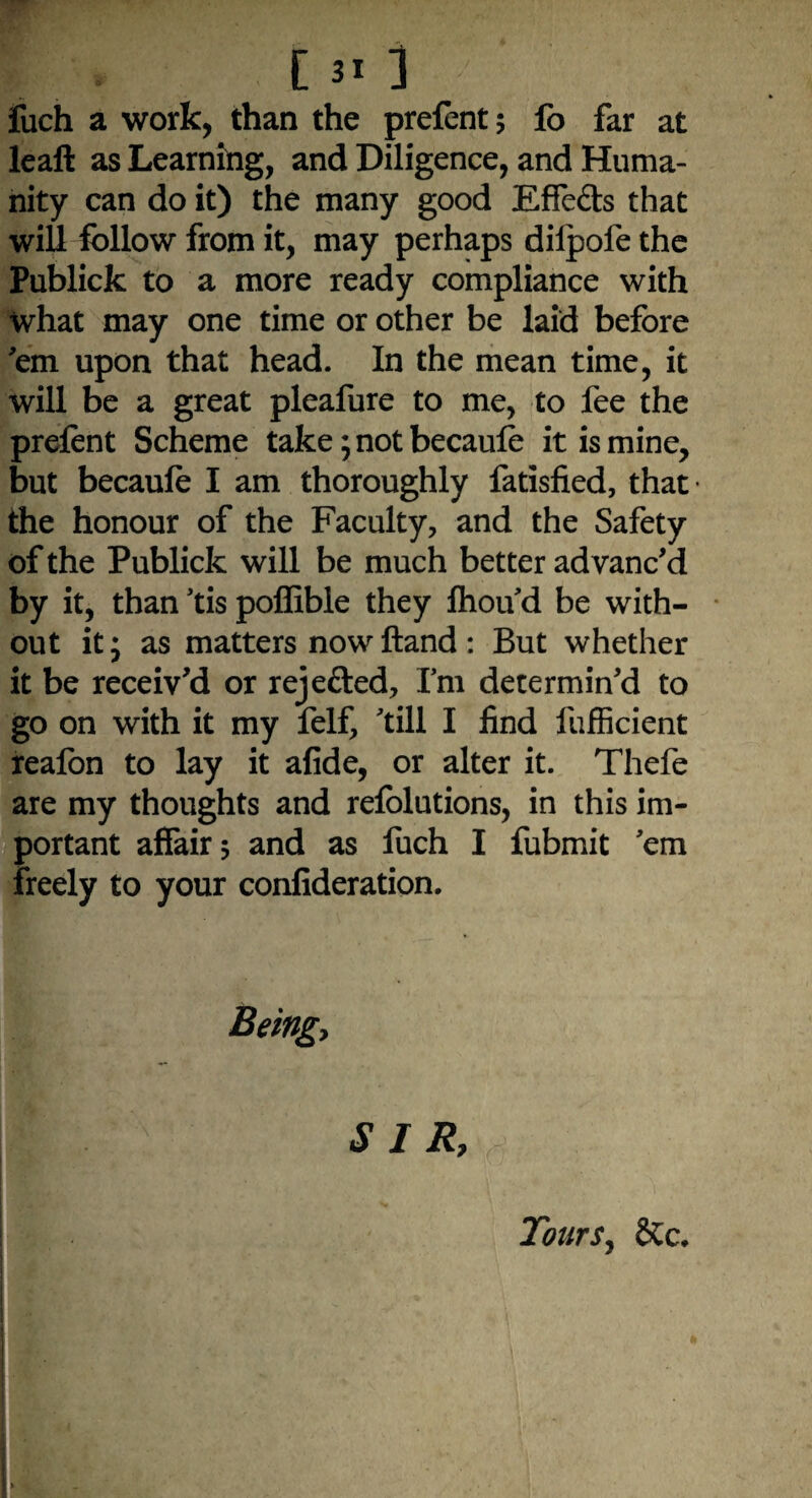 fuch a work, than the prefent 5 fo far at leaft as Learning, and Diligence, and Huma¬ nity can do it) the many good EfFefts that will follow from it, may perhaps dilpofethe Publick to a more ready compliance with what may one time or other be laid before 'em upon that head. In the mean time, it will be a great pleafure to me, to fee the prefent Scheme take; not becaufe it is mine, but becaufe I am thoroughly fatisfied, that- the honour of the Faculty, and the Safety of the Publick will be much better advanc'd by it, than 'tis poffible they fhou'd be with¬ out it; as matters now Hand : But whether it be receiv’d or rejefted. I'm determin'd to go on with it my felf, 'till I find lufficient reafon to lay it afide, or alter it. Thefe are my thoughts and refblutions, in this im¬ portant affair 5 and as fuch I fubmit 'em freely to your confideration. Being, SIR, y Tours, Sic.