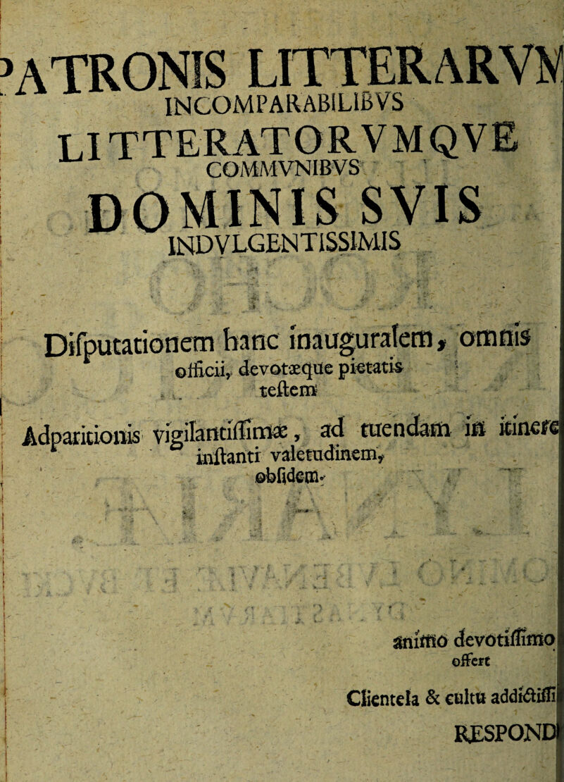 atronis INCOMPARABILIBVS COMMVNIBVS IND V LGEN T ISSiMI S lotiem mtic iqai olficii, devotaeque pietatis teftem itionis vigilarttiifiriMe, ad inflanti valetudinem* ©bfideui” omnis in itinere amrtio devotiflunq offert Clientela & cultu add«ftiffi RESPONDI