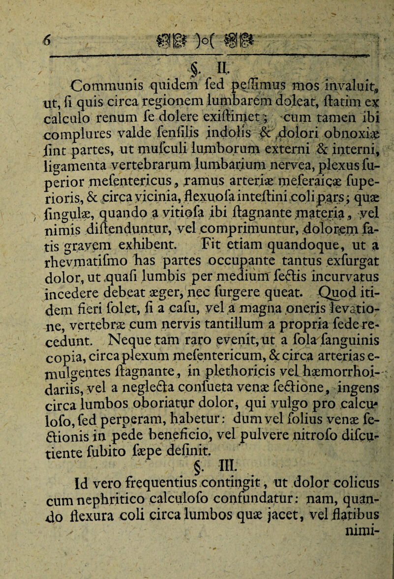 . . 5-,IL Communis quidem fed peffimus mos invaluit» ut, fi quis circa regionem lumbarcm dolear, llatim ex calculo renum fe dolere exillimet; cum tamen ibi complures valde fenfilis .indolis & .dolori obnoxiae jint partes, ut mufculi lumborum externi & interni, ligamenta vertebrarum lumbarium nervea, plexus fu- perior mefentcricus, ramus arteriae mefcraicae fupe- rioris, & pirca vicinia, flexuoia inteilini coli pars; quae lingulas, quando a vitiofa ibi llagnante materia, yel nimis diftenduntur, vel comprimuntur, dolorem fa¬ tis gravem exhibent. Fit etiam quandoque, ut a rhevmatifmo has partes occupante tantus exfurgat dolor,ut,quafi lumbis per mediumTeclis incurvatus incedere debeat aeger, nec furgere queat. Quod iti¬ dem fieri (olet, fi a cafu, vel a magna oneris levatio¬ ne, vertebra: cum nervis tantillum a propria fede re¬ cedunt. Neque tam raro evenit,ut a fola fanguinis copia, circa plexum mefentericum, & circa arterias e- mulgeiites llagnante , in plethoricis vel haemorrhoi- dariis, vel a negledta coniucta venae fe£lione, ingens circa lumbos oboriatur dolor, qui vulgo pro calcu* lofo, fed perperam, habetur: dum vel folius venae fe- ftionis in pede beneficio, vel pulvere nitrofo difeu- tiente fubito fepe definit. §. IIT. Id vero frequentius contingit, ut dolor colicus cum nephritico calculofo confundatur: nam, quan¬ do llexura coli circa lumbos quae jacet, vel flatibus nimi-