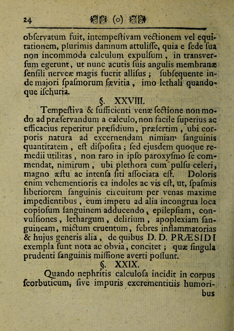 24 « (°) W - obferyatum fuit, intempeftivam ve&ionem vel equi¬ tationem, plurimis damnum attulifle, quia e fede fua nqn incommoda calculum expulfum , in transver- fum egerunt, ut nunc acutis filis angulis membranae fenfili nervese magis fuerit allifus ; fubfequente in¬ de majori fpafmorum fevitia , imo lethali quando* que ifchuria. §. XXVIII. Tempeftiva & fufficienti venae fefrione non mo¬ do adpraefervandum a calculo, non facile fuperius ac efficacius reperitur praefidium, praelertim , ubi cor¬ poris natura ad excernendam nimiam fanguinis quantitatem , cft difpofita ; fed ejusdem quoque re¬ medii utilitas , non raro in ipfo paroxyfmo fe com¬ mendat, nimirum , ubi plethora cum pulfu celeri, magno aeftu ac intenfa fiti aflociata eft, Doloris enim vehementioris ea indoles ae vis eli, ut, fpafmis liberiorem fanguinis circuitum per venas maxime impedientibus , cum impetu ad alia incongrua loca copiofum languinem adducendo x epilepfiam, con- vulliones , lethargum, delirium, apoplexiam fan- guineam, miftum cruentum, febres inflammatorias & hujus generis alia , de quibus D. D. PR/4LSIDI exempla lunt nota ac obvia, concitet; quae lingula prudenti fanguinis miffione averti poliunt. §. XXIX. Quando nephritis calculofa incidit in corpus fcorbuticum, five impuris excrementitiis humori¬ bus