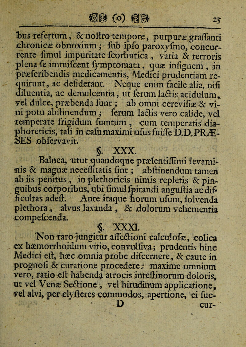 Iras refertura, & noltro tempore, purpurae graffanti chronicae obnoxium ; fub ipfo paroxyfmo, concur¬ rente iimul impuritate fcorbutica , varia & terroris plena fe immifeent fymptomata, quae infignem , in praefcribendis medicamentis, Medici prudentiam re¬ quirunt, ac defiderant. Neque enim facile alia, :nifi diluentia, ac demulcentia, ut ferum lactis acidulum, vel dulce, praebenda jfunt; ab omni cereviliae & vi¬ ni potu abltinendum $ ferum Ia£iis vero calide, vel temperate frigidum fumtum , -cum temperatis dia¬ phoreticis, tali in cafumaximi ufusfuiife IXD,PRAE¬ SES obfervavit. §. XXX. Balnea, utut quandoque prxlentiffimi levami¬ nis & magnae neceflitatis lint; abltinendum tamen ab iis penitus,, 3n plethoricis nimis repletis & pin¬ guibus corporibus, ubi limul flatandi anguilia acdif ficultas adelt. Ante itaque norum ufum, loivenda plethora, alvus laxanda, & dolorum vehementia compcfcenda. §. XXXI. Non raro j ungitur affe&ioni calcuj ofe, colica ex hxmorrhoidum vitio, convulliva; prudentis hinc Medici elt, haec omnia probe difcernere, & caute in prognofi & curatione procedere: maxime omnium vero, ratio elt habenda atrocis inteltinorum doloris, ut vel Venae Sectione , vel hirudinum applicatione, vel alvi, per clyltcrcs commodos, apertione, ei fuc- -D cur-