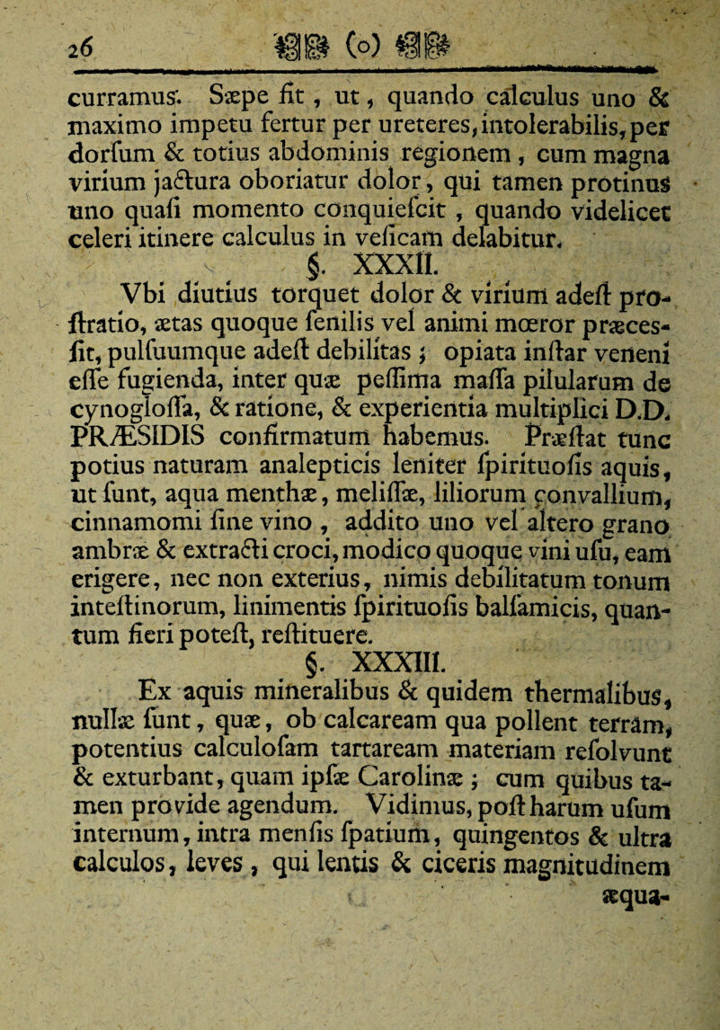 curramus'. Ssepe fit, ut, quando calculus uno & maximo impetu fertur per ureteres,intolerabilis, pes1 dorfum & totius abdominis regionem , cum magna virium jaftura oboriatur dolor, qui tamen protinus uno quafi momento conquiefcit, quando videlicet celeri itinere calculus in velicam delabitur. v §. XXXII. Vbi diutius torquet dolor & virium adefi pro- ftratio, vetas quoque fenilis vel animi moeror pneces- fit, pulfuumque adefi: debilitas ; opiata infiar veneni elfe fugienda, inter quae pellima mafla pilularum de cynoglolfa, & ratione, & experientia multiplici D.D. PRvESlDIS confirmatum habemus. Prsefiat tunc potius naturam analepticis leniter fpirituofis aquis, ut funt, aqua menthae, meliUae, liliorum convallium, cinnamomi fine vino , addito uno vel altero grano ambrae & extracti croci, modico quoque vini ufu, eam erigere, nec non exterius, nimis debilitatum tonum inteftinorum, linimentis fpirituofis balfamicis, quan¬ tum fieri poteft, reftituere. §. XXXIII. Ex aquis mineralibus & quidem thermalibus, nullae fimt, quae, ob calcaream qua pollent terram, potentius calculofam tartaream materiam refolvunt & exturbant, quam i pise Carolinse ; cum quibus ta¬ men provide agendum. Vidimus, poftharum ufum internum, intra menfis fpatium, quingentos & ultra calculos, leves, qui lentis & ciceris magnitudinem aequa-