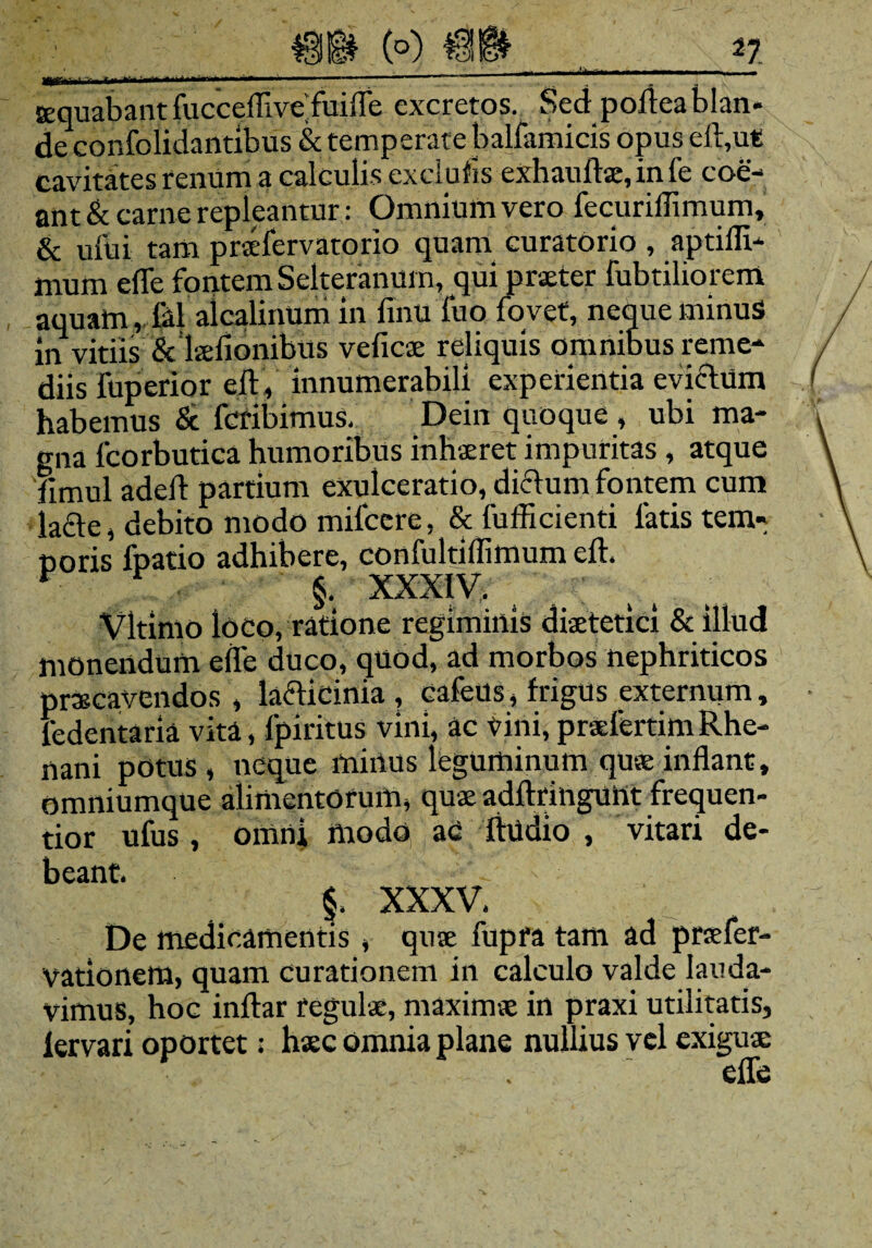 tequabant fuccefllve’fuifle excretos. Sed pofteablan¬ de confolidantibus & temperate balfamicis opus eft,ut cavitates renum a calculis exclufis exhauftse, in fe coe¬ ant & carne repleantur: Omnium vero fecuriflimum, & ufui tam praefervatorio quam curatorio , aptifli- mum efle fontem Selteranum, qui praeter fabriliorem aquam, lal alcalinum in fintt fuo fovet, neque minus in vitiis &Tkiidnibus veficae reliquis omnibus reme- diis fuperior eft, innumerabili experientia eviclum habemus & fcribimus, Dein quoque , ubi ma¬ gna fcorbutica humoribus inhaeret impuritas , atque fimul adeft partium exulceratio, dictum fontem cum lacie, debito modo milcere, & fufficienti fatis tem» ooris fpatio adhibere, confaltlflimum eft. §• XXXIV. Vltimo loco, ratione regiminis diaetetici & illud monendum efle duco, quod, ad morbos nephriticos praecavendos , laclicinia , cafeUs, frigus externum, fedentaria vita, fpiritus vini, ac vini, praefertimRhe¬ nani potus, neque minus leguminum quae inflant, omniumque alimentorum, quae adftringunt frequen- tior ufus, omni modo ac ftudio , vitari de¬ beant. §. XXXV. De medicamentis , quae fupra tam ad praefer- vationem, quam curationem in calculo valde lauda¬ vimus, hoc inftar regulae, maximae in praxi utilitatis, iervari oportet: haec omnia plane nullius vel exiguae efle