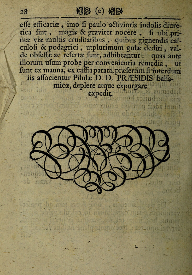 (°) @1 cfle efficaci®, imo li paulo ariivioris indolis diure¬ tica lint., magis & graviter nocere , li ubi pri¬ ni® vi® multis cruditatibus , quibus gignendis cal- culofi & podagrici, utplurimum gul® dediti, val¬ de obfeffie ac refert® funt, adhibeantur: quas ante illorum ufum probe per convenientia remedia , ut funt ex manna, ex caffia parata, pr®fertim fi‘interdum iis adorientur Pilul® D. D. PR7ESIDIS balfa- mic®, deplere atque expurgare expedit. ' w