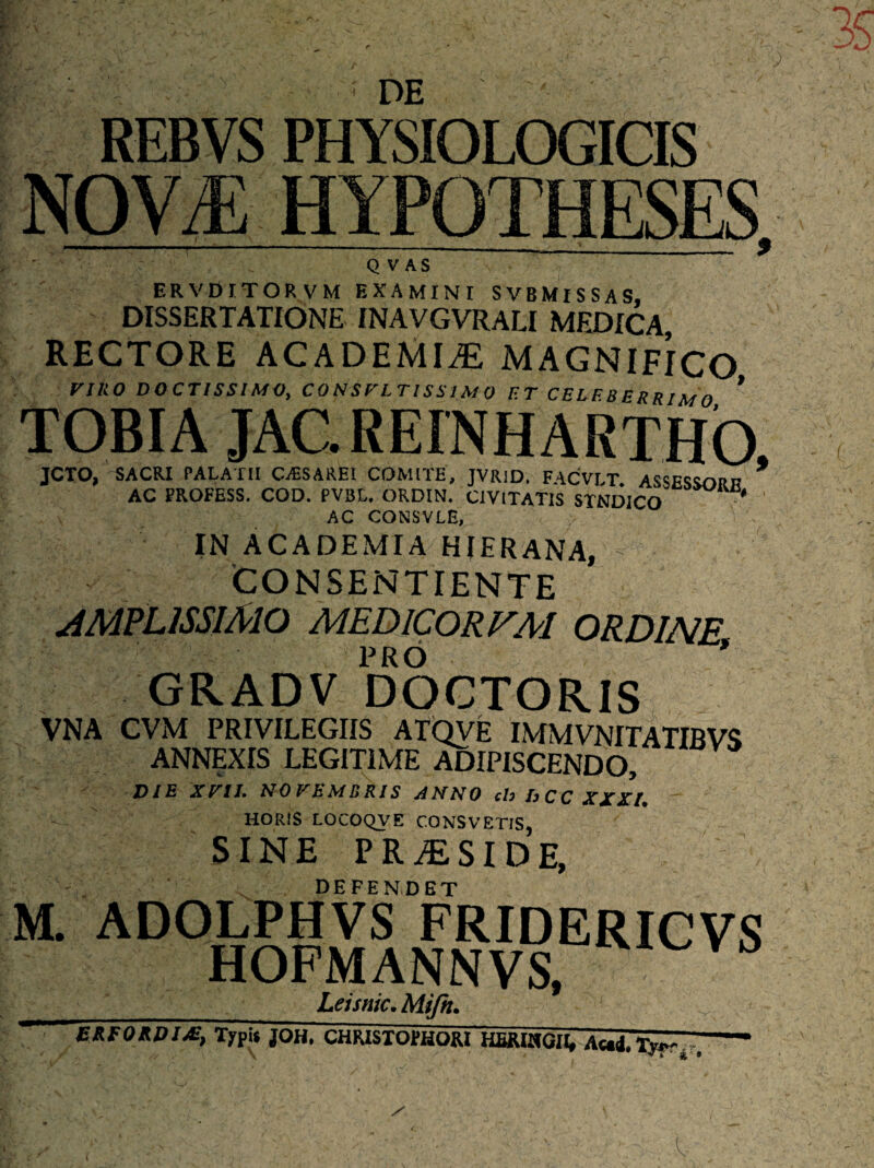 J de ,- REBVS PHYSIOLOGICIS NOV/Ii Q V AS ERVDITORVM EXAMINI SVBMlSSAS, DISSERTATIONE INAVGVRALI MEDICA RECTORE ACADEMIAE MAGNIFICO VIRO DOCTISSIMO, C O NS V LTIS SIM 0 ET CELF.B E RRIM O ’ TOBIA JACREINHARTHO, JCTO, SACRI PALATII CASSAREI COMITE, JVRiD, F4CVLT ASSESSORn * AC FROFESS. COD. PVBL. ORDIN. CIVITATIS STUDICO* * AC CONSVLE, IN ACADEMIA HIERANA, CONSENTIENTE AMPLISSIMO MEDICORV.M ORDINE PRO * GRADV DOCTORIS VNA CVM PRIVILEGIIS ATQVE IMMVNITATIBVS ANNEXIS LEGITIME ADIPISCENDO, DIE XVII. NOVEMBRIS ANNO ch hCC XXXI. HORIS LOCOQVE CONSVETIS, SINE PRAESIDE, DEFENDET M. ADOLPHVS FRIDERICVS HOFMANNVS, _Leisnic. Mifit. JrEoJdIM, Typis JOH. CHR1STOHHQM HERIHGll, Ae»i, jw r