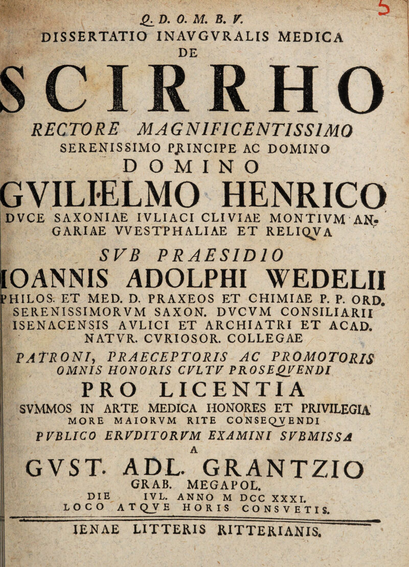 SE D. 0. M. B. V. DISSERTATIO INAVGVRALIS MEDICA DE SCIRRHO RECTORE MAGNIFICENTISSIMO SERENISSIMO PjlINCIPE AC DOMINO DOMINO GVILIELMO HENRICO DVCE SAXONIAE IVLIACI CLIVIAE MONTIVM AN- GARIAE VVESTPHALIAE ET RELIQVA SVR PRAESIDIO IOANNIS ADOLPHI WEDELII PHILOS. ET MED. D. PRAXEOS ET CHIMIAE P. P. ORD. SERENISSIMORVM SAXON. DVCVM CONSILIARII ISENACENSIS AVLICI ET ARCHIATRI ET ACAD. NATVR. CVRIOSOR. COLLEGAE PATRONI, PRAECEPTORIS AC PRO MOTORIS OMNIS HONORIS CELTE PROSEQEENDI I PRO LICENTIA SVMMOS IN ARTE MEDICA HONORES ET PRIVILEGIA MORE MAIORVM RITE CONSEQVENDI | PEBLICO EREDITOREM EXAMINI SEBMISSA GVST. ADl/gRANTZIO GRAB. MEGAPOL. DIE IVL. ANNO MDCC XXXI. LOCO AT Q_V E HORIS CONSVETIS IENAE LITTERIS RITTERIANIS.