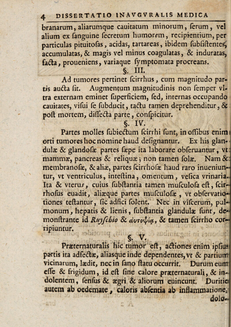 branarum, aliarumque cauitatum minorum, ferum, vel alium ex fanguine fecretum humorem, recipientium,per particulas pituitofas, acidas, tartareas, ibidem fubfiftentes, accumulatas,& magis vel minus coagulatas, & induratas, fada, proueniens, variaque fymptomata procreans. §, III. Ad tumores pertinet fcirrhus, cum magnitudo par¬ tis audta fit. Augmentum magnitudinis non femper vi¬ tra externam eminet fuperficiem, fed, internas occupando cauitates, vifui fe fubducit, tadu tamen deprehenditur, & pod mortem, difleda parte, confpicitur. §. IV. Partes molles fubiedum fcirrhi funt, inoffibus enim orti tumores hoc nomine haud de fig nantur. Ex his glan¬ dulae & glandofae partes fiepe ita laborare obferuantur, vt mammae, pancreas & reliquae * non tamen folae. Nam & membranofae, & aliae, partes fcirrhofae haud raro inueniun™ tur, vt ventriculus, intedina, omentum, vefica vrinaria., Ita & vteru/, cuius fubdantia tamen mufculofa efi, fcir-« rhofus euadit, aliaeque partes mufculofae, vt obfervatio- tiones cedantur, fic adfici folent. Nec in vifcerum, pul¬ monum, hepatis & lienis, fubdantia glandulae funt, de- mondrante id Ruyfcbio & dvrotya, & tamen fcirrho cor¬ ripiuntur. §. V. Praeternaturalis hic tumdr eft, adionesenlm ipfius pa?rtis ita adfedae, aliasqueinde dependentes, vt & partium vicinarum, laedit, nec in fano datu occurrit. Durum eunt ede & frigidum, id ed fine calore praeternaturali, & iti-| dolentem, fenfus & aegri & aliorum euincunt. Duritiei autem ab oedemate, caloris abfcntia ab inflammationeJ dolo®