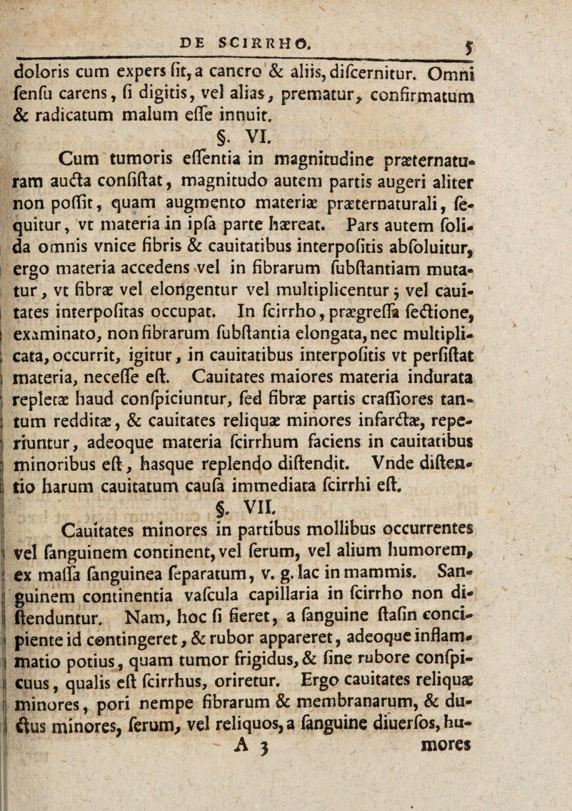 doloris cum expers iit, a cancro & aliis, difcernitur. Omni fenfu carens, (i digitis, vel alias, prematur* confirmatum & radicatum malum efle innuit. §. VI. Cum tumoris eflentia in magnitudine prasternatu- ram au<fta confiftat, magnitudo autem partis augeri aliter non poffit, quam augmento materias pra:ternaturali, lo¬ quitur, vt materia in ipfa parte haereat. Pars autem (oli¬ da omnis vnice fibris & cauitatibus interpofitis abfoluitur, ergo materia accedens vel in fibrarum fubftantiam muta¬ tur, vt fibrae vel elongentur vel multiplicentur 5 vel caui- i tates interpofitas occupat. In fcirrho, praegredi fedione, I examinato, non fibrarum fubdantia elongata,nec multipli- 1 cata,occurrit, igitur, in cauitatibus interpofitis vt perfiffat i materia, necefle eft. Cauitates maiores materia indurata | repletae haud confpiciuntur, fed fibrae partis crafliores tan- | tum redditae, & cauitates reliquae minores infardae, repe- 1 riuntur, adeoque materia fcirrhum faciens in cauitatibus I minoribus eft, hasque replendo diftendit. Vnde diden¬ ti tio harum cauitatum caufa immediata fcirrhi eft. f VII. Cauitates minores in partibus mollibus occurrentes i vel fanguinem continent, vel ferum, vel alium humorem, ex maifa fanguinea feparatum, v. g. lac in mammis. San¬ guinem continentia vafcula capillaria in fcirrho non di- fienduntur. Nam, hoc fi fieret, a fanguine ftafin conci¬ piente id contingeret, & rubor appareret, adeoque inflam¬ matio potius , quam tumor frigidus, & fine rubore confpi- 1 cuus, qualis eft fcirrhus, oriretur. Ergo cauitates reliquae minores, pori nempe fibrarum & membranarum, & du- ; ftus minores, ferum, vel reliquos, a fanguine diuerfos, hu- A 3 mores