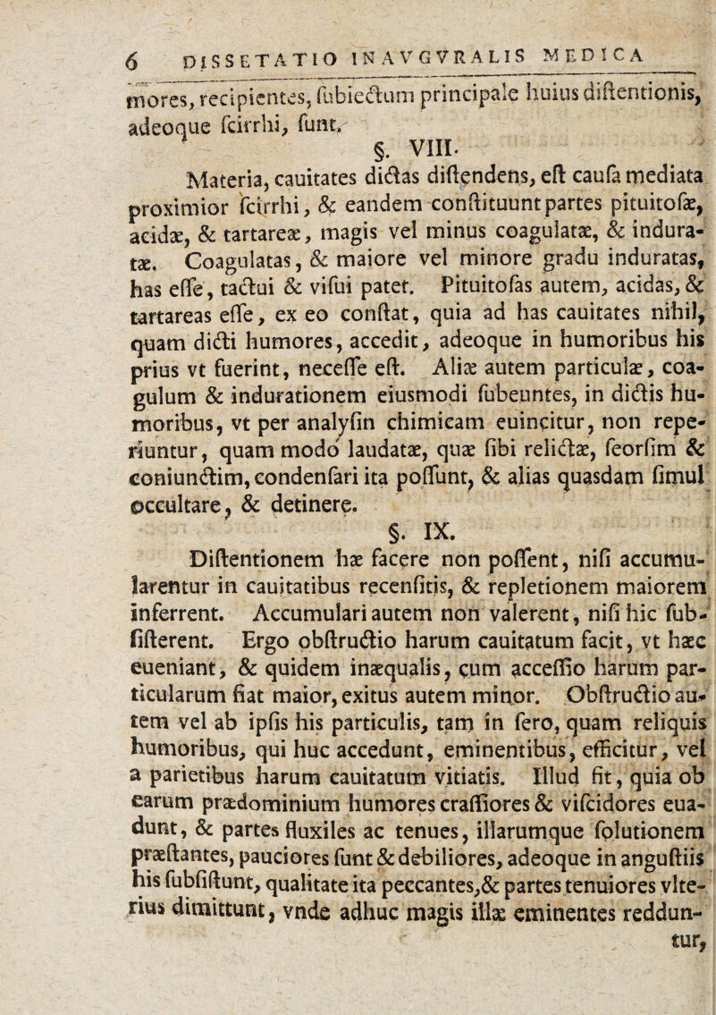 mores, recipientes, (ubiedum principsie Imius ebitenti otiis, adeoque fcirrhi, funt< §. VIII. Materia, cauitates didas diftgndens, eft caufa mediata proximior fcirrhi, & eandem condituum partes pituitofae, acidae, & tartareae, magis vel minus coagulatae, & indura¬ ta. Coagulatas, & maiore vel minore gradu induratas, has effe, tactui & vifui patet. Pituitofas autem, acidas,& tartareas effe, ex eo conflat, quia ad has cauitates nihil, quam didi humores, accedit, adeoque in humoribus his prius vt fuerint, neceffe eft. Aliae autem particulae, coa¬ gulum & indurationem eiusmodi fubeuntes, in didis hu¬ moribus, vt per analyfin chimicam euincitur , non repe- riuntur, quam modo laudatae, quae fibi relidae, feorfim & coniundim, eondenfari ita poffunt, & alias quasdam fimul occultare, & detinere. §. IX. Diftentionem hae facere non poffent, nifi accumu¬ larentur in cauitatibus recenfitis, & repletionem maiorem Inferrent. Accumulari autem non valerent, nifi hic fub- fifterent. Ergo obftrudio harum cauitatum facit, vt hase eueniant, & quidem inaequalis, eum acceffio harum par¬ ticularum fiat maior, exitus autem minor. Obflrudio au* tem vel ab ipfis his particulis, tam in fero, quam reliquis humoribus, qui huc accedunt, eminentibus, efficitur, vel a parietibus harum cauitatum vitiatis. Illud fit, quia ob earum praedominium humores crafliores & vifcidores eua- dunt, & partes fluxiles ac tenues, iliarumque folutionem praeftantes, pauciores funt & debiliores, adeoque in anguftiis his fubfiftunt, qualitate ita peccantes,& partes tenuiores vite- nm dimittunt, vnde adhuc magis illae eminentes reddun¬ tur,