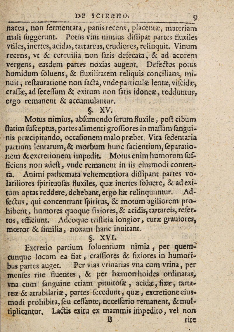 nacea, non fermentata, panis recens , placentae, materiam mali fuggerunt. Potus vini nimius diffipat parces fluxiles vtiles, inertes, acidas, tartareas, crudiores, relinquit. Vinum recens, vt & cereuifia non fatis defecata, & ad acorem vergens, easdem partes noxias augent. Defeftus. potus humidum foluens, 3c fluxilitatem reliquis concilians, mi* nuit, reftauratione non fada, vndepamculae lentae, vifcidae* craffae, ad feceflum & exitum non fatis idonea, redduntur, ergo remanent & accumulamur» • ^ §. XV, Motus nimius, abfumendo (erumfluxile, poft cibum ftatim fufceptus, partes alimenti groffiores in maffam (iffigul- nis praecipitando, occafionem malo praebet Vita (edeitaria partium lentarum, & morbum hunc facientium, feparatio- nem & excretionem impedit. Motus enim humorum fuf- ficiens non adeft, vnde remanent in iis eiusmodi conten¬ ta. Animi pathemata vehementiora diffipant partes vo- latiliores fpirituofas fluxiles, quae inertes foluere, & ad exi* tum aptas reddere., debebant, ergo ha: relinquuntur. Ad- fectus, qui concentrant fpirkus, & motum agiliorem pro¬ hibent, humores quoque fixiores, & acidis, tartareis, refer¬ tos, efficiunt. Adeoque triftitia longior, curas grauiore% moeror & Similia, noxam hanc inuitant §. XVI. Excretio partium foluentium nimia , per quem¬ cunque locum ea fiat, craffiores & fixiores in humori¬ bus partes auget. Per vias vrinarias vna cum vrina, per i menfes rite fluentes, & per haemorrhoides ordinatas, vna eum fanguine etiam pituitofae, acidae , fixae , tarta- i reae & atrabiiariae, partes fecedunt , qu^e, excretione eius¬ modi prohibita, feu ceflante, neceffario remanent, & mul¬ tiplicantur. Laftis exitu ex mammis impedito, vel nor* B rite