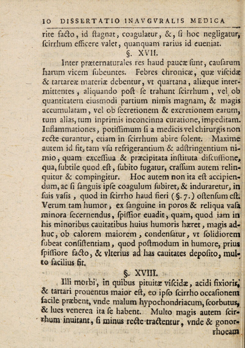 rite fado, id ftagnat, coagulatur, &, (i hoc negligatur, fcirrhum efficere valet, quanquani rarius id cueniat. §. XVII. Inter prsternatoraI.es res haud panes funt, caufarum harum vicem fubeuntes. Febres chronicae, quae vifeidae & tartareae materis debentur, vt quartana, alisque inter¬ mittentes , aliquando poft fe trahunt fcirrhum , vel ob quantitatem eiusmodi partium nimis magnam, & magis accumulatam, vel ob fecretionem & excredonem earum, tum alias, tum inprimis inconcinna curatione, impeditam. Inflammationes, potiffimum fi a medicis vel chirurgis non rede curantur, etiam in fcirrhum abire folent. Maxime autem id fictam viu refrigerantium & adftringentium ni¬ mio, quam excefiiua & praecipitata inftituta difcuffione, qua,fubtile quod eft, fubito fugatur, crafllim autem relin¬ quitur & compingitur. Hoc autem non ita eft accipien¬ dum, ac fi fanguis ipfe coagulum fubiret* & induraretur* in fuis vafis * quod in fcirrho haud fieri ( §.7.) oftenfumefti Verum tam humor* ex (anguine in poros & reliqua vafo minora feccrnendus, fpiftior euadit, quam, quod iam in his minoribus cauitatibus huius humoris haeret* magis ad¬ huc, ob calorem maiorem * condenfatur* vt (olidiorem fubeat confidentiam, quod poftmodum in humore, prius fpiftiore fa&o, & vlterius ad has cauitates depolito, mul¬ to facilius fit* §. XVIIL Illi morbi', in quibus pituitae vifeidae, acidi fixioris* & tartari prouentus maior eft, eo ipfb fcirrho occafionertt facile praebent, vnde malum hypochondriacum, fcorbutus, & lues venerea ita fe habent. Multo magis autem fcir- thum inuitant, fi minus re$e tradentur f vnde & gonor¬ rhoeam .