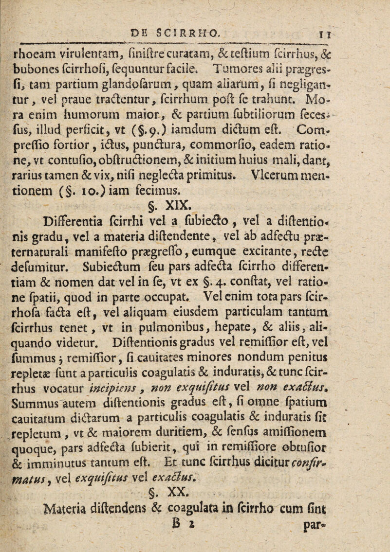 rhoeam virulentam, finiftre curatam, &teftium fcirrhus,,& bubones fcirrhofi, fequuntur facile* Tumores alii praegres- fi, tam partium glandpfarum , quam aliarum, fi negligan- tur, vel praue tradentur, fcirrhum poft fe trahunt. Mo¬ ra enim humorum maior, & partium fubtiliorum feces- fus, illud perficit, vt (§.o.) iamdum didum eft. Coni- preffio fortior, idus, pundura, eommorfio, eadem ratio¬ ne, vt contufio, obftrudionem, 8c initium huius mali, dant, rarius tamen & vix, nifi negleda primitus* Vlcerum men¬ tionem (§. io.) iam fecimus. §. XIX. Differentia fcirrhi vel a fubiedo, vel a diftentio* nis gradu t vel a materia diftendente, vel ab adfedu prae- ternaturali mani fe fio praegreffo, eumque excitante, rede defumitur. Subiedum feu pars adfeda fcirrho differen¬ tiam & nomen dat vel in fe, vt ex §, 4. confiat, vel ratio* ne fpatii, quod in parte occupat. Vel enim tota pars fdr- rhofa fada eft, vel aliquam eiusdem particulam tantum fcirrhus tenet, vt in pulmonibus, hepate, & aliis, ali¬ quando videtur. Diftentionis gradus vel remiffior eft, vel jfummus j remiffior, fi cauitates minores nondum penitus repletae funt a particulis coagularis & induratis, & tunc fcir¬ rhus vocatur incipiens, non ex qui fi tus vel non exaSius» Summus autem diftentionis gradus eft, fi omne (patiam cauitatuni didarum a particulis coagulatis & induratis fit repletum, vt & maiorem duritiem, & fenfus atniffionem quoque, pars adfeda fubierk, qui in remiftiore obtufior & imminutus tantum eft. Et tunc fcirrhus dicitur confir* matus, vel exquifitus vel exa&usX 'V . - §. XX. Materia diftendens & coagulata in fcirrho cum fint B 1 par«