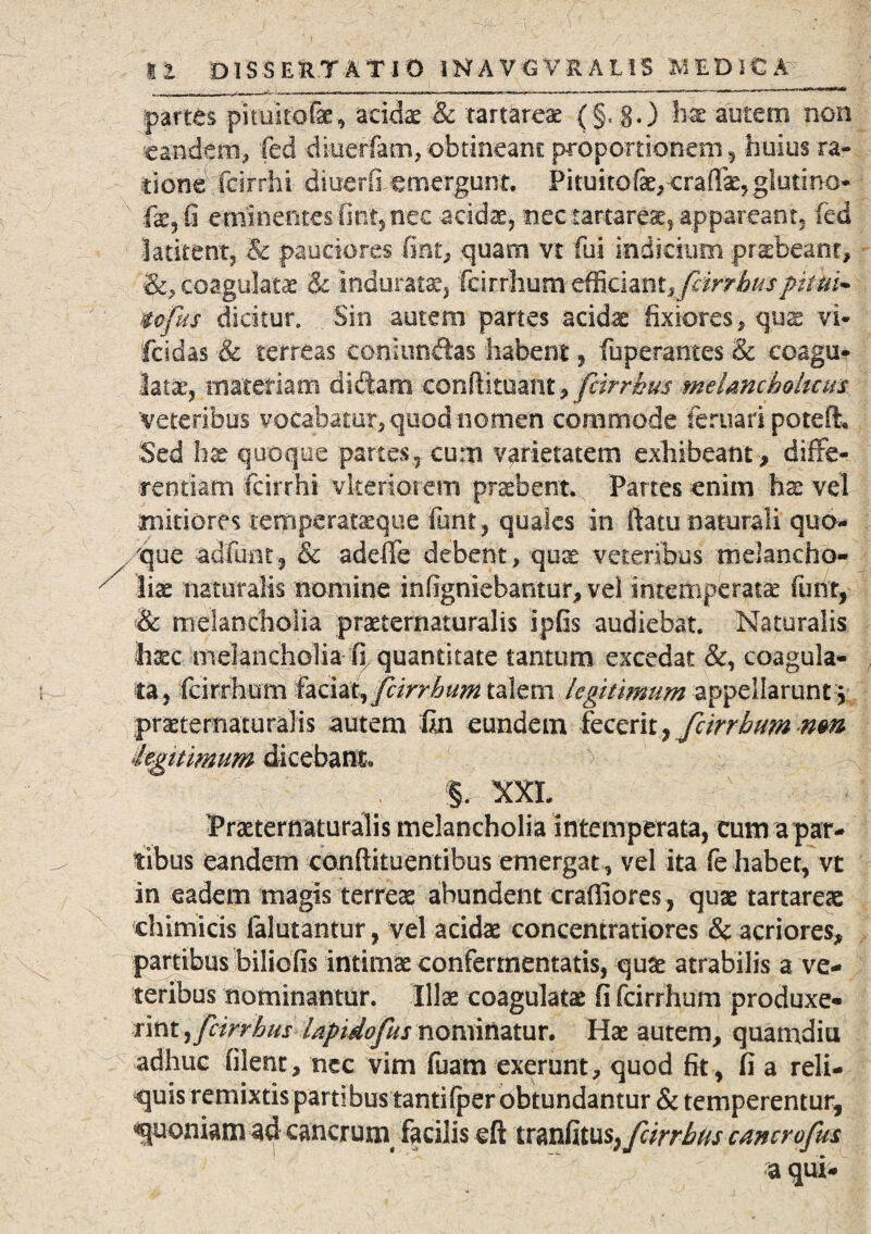 partes pituito&e, acidae & rartareae (§, g.) hx autem non eandem* fed dtueffam, obtineam: proportionem, huius ra¬ tione fcirrhi diuerO emergunt. Pituitofe, craffae, glutino- fae,fi eminentes fint, nec acidae, nec tartareae, appareant, fed latitent, & pauciores fint* quam vt fui indicium praebeant, &, coagulatae & induratae, 'k\xx\mm^dmtyfcirrhuspkui* tofus dicitur. Sin autem partes acidae fixiores, quae vi- fcidas & terreas coniunitas habent, fuperantes & coagu¬ latae, materiam didam conftituafit, fcirrhm melancholicus veteribus vocabatur, quod nomen commode feruari poteft. Sed hae quoque partes., cum varietatem exhibeant, diffe¬ rentiam fcirrhi vkeriorem praebent. Partes enim hx vel minores temperataeque Funt, quales in jftatu naturali quo¬ que adfunt, & adeffe debent, quae veteribus melancho¬ liae naturalis nomine infigniebantur, vel intemperatae funt, & melancholia praeternaturalis ipfis audiebat. Naturalis fijcc melancholia fi quantitate tantum excedat &, coagula¬ ta, fcirrhum fatitt^feirrbum talem legitimum appellarunt! praeternaturalis autem un eundem fecerit, fcirrhum nm ie^nimum dicebant* §. XXL Praeternaturalis melancholia intemperata, cum a par¬ tibus eandem conftkuentifaus emergat, vel ita fe habet, vt in eadem magis terreae abundent crafiiores, quae tartareac chimicis falutantur, vel acidae concemratiores & acriores, partibus biliofis intimae confermentatis, quae atrabilis a ve¬ teribus nominantur. Illae coagulatae fi fcirrhum produxe¬ rint yfeirrhus lapidofus nominatur. Hae autem, quamdiu adhuc filent, nec vim fuam exerunt, quod fit, fi a reli¬ quis remixtis partibustanti (per obtundantur & temperentur, quoniam ad cancruin facilis eft itmfitttSyfcirrbtis cancrofm a qui-