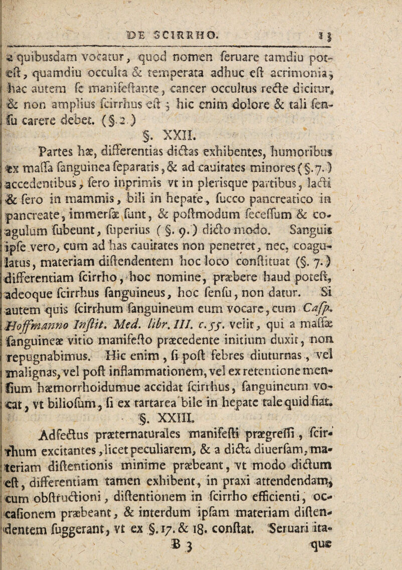 . l > », I • , > .■ ■ \ e v BB SCIRRHO, 11 • z quibusdam votatur, quod nomen feruare tamdlu pot~ fcft, quamdiu occulta & temperata adhuc cft acrimonia.* I ilac autem fc maoifeftante., cancer occultus refte dicitur, i & non amplius fcitrhus eft , hic enim dolore & tali fm~ j fu carere -debet. (§•. 2 ) J ' ^ §. 'XXII. i Partes hac, differentias -dictas exhibentes, humoribus |%'x mafla fanguineafeparatis ,& adeauitates minores (§.7.} j-accedentibus, fero inprimis n in pkrisque partibus, ladi i & fero in-mammis, .bili in hepate., fucco pancreatico m pancreate , immerfac fant, •& poflmodum fecelfum & co¬ ra gula rn fubeunt, fuperius ( §, 9.) dido modo. Sanguis jipfe.vero, cum ad ‘has caukates non penetret, nec» coagu- ilatus, materiam diftendentem hoc loco conftkuat {§. 7.) differentiam fcirrho, - hoc nomine, praebere haud .poteft, radeoque fcirrhus fanguineus, hoc fenfu, non datur. Si I autem quis fcirrhum fanguineum eum vocare, cum Cafp.* \Boffmanno Inftit, Med. UhrAIh c.jj, velit, qui a maffe i {anguineae vitio manifeflo praecedente initium duxit, non j repugnabimus. Hic enim , fi poft Febres diuturnas, vel j malignas, vel poft inflammationem, vel ex retentione men* 1 lium haemorrhoidumue accidat fcirrhus, fanguineum vo- Icat, vt biliofum, fi ex tartarea bile in hepate talequidfiat* - §. XXIII, Adfeftus praeternaturales manifefti pragrefli, far* thum excitantes ,licet peculiarem, & a di&a diuerfatruma* teriam diftentionis minime praebeant, Tt modo di&um eft, differentiam tamen exhibent, in praxi attendendam, cum obftrudioni, diftentionem in fcirrho efficienti, oc- cafionem praebeant, & interdum ipfam materiam diften- j dentem fuggerant, vt ex §. 17. & 18. conftat. Seruari ita«