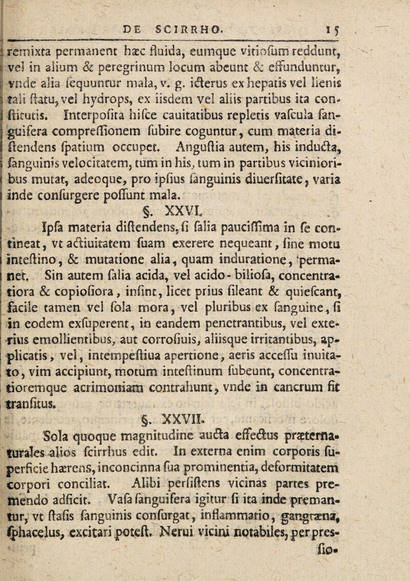 :i remixta permanent haec fluida, cumque vitiofum' reddunt, >j vel in alium & peregrinum locum abeunt & effunduntur ij v.nde alia fequun.tur mala, v« g. icterus ex hepatis vel lienis i tali datu, vel hydrops, ex iisdem vel aliis partibus ita con* i ftkucis. Interpofita hifce cauitatibus repletis vafcula fan- | guifera compreflionem fubire coguntur , cum materia di- ! ftendens fpatium occupet Angufiia autem, his indu&a, i fanguinis velocitatem, tum in his, tum in partibus viciniori¬ bus mutat, adeoque, pro ipfius fanguinis diuerfitate , varia inde confurgere pedunt mala. §. XXVL i Ipfa materia diflendens.fi falia paudffima in fe con- \ tineat, vt adiuitatem fuam exerere nequeant, fine motu I Inteftmo, & mutatione alia, quam induratione, fperma- [ net. Sin autem falia acida, vel acido «biiiofa, concentra* | tiora & copiofiora, infint, licet prius fileant & quiefeant, j facile tamen vel fola mora, vei pluribus ex (anguine.,fi In eodem exfuperent, in eandem penetrantibus, vel exte¬ rius emollientibus, aut corrofiuis, aliisque irritantibus, ap¬ plicatis, vel, intempefliua apertione, aeris aeceiiii inuita- to, vim accipiunt, motum inteftinum fubeunt, concentra- tioremque acrimoniam contrahunt, vnde in cancrum fit tranfitus, §. XXVII* Sola quoque magnitudine au&a effedus pmerfla- turales alios fcirrhus edit. In externa enim corporis fu- perficie haerens, inconcinna fua prominentia, deformitatem corpori conciliat. Alibi perfidens vicinas partes pre¬ mendo adficit. Vafa fanguifera igitur fi ita inde preman¬ tur, vt ftafis fanguinis confingat-, inflammatio, gangraena, fphacelus, excitari poteft. Nerui vicini notabiles, per pres- fio*