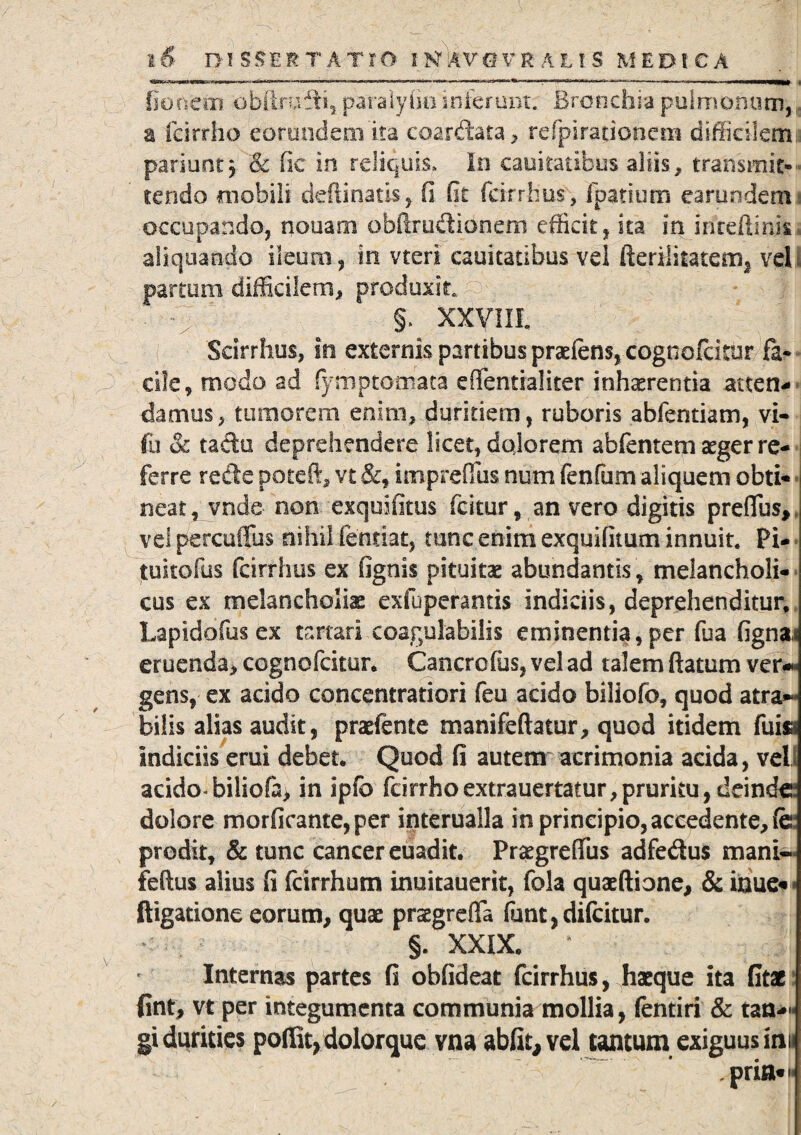 '** .mrmm i.inniw.1 ..auwniiwfttOTifiaM ... n.ra«w>fn?.>*>»,.CTi ^>. «r.wm —WWW' • fio nem obftrufli, paralyfininferunt; Bronchia pulmonum, r. a fcirrho eorundem ita coardata, refpirationetn difficilemi: pariuntj & fic in reliquis. In cauitatibus aliis, transmit-- tendo mobili deftinatis, fi fit fcirrhus, fpatium earundem i occupando, nouasm obftrudionem efficit, ita in inreftink. aliquando ileum, in vteri cauitatibus vel fterilitatem, vel; partum difficilem, produxit : ‘ e §.^ xxviii Scirrhus, in externis partibus praeiens, cognofeitur fa¬ cile, modo ad (ymptomata effentialiter inhaerentia atten¬ damus , tumorem enim, duritiem, ruboris abfentiam, vi- fu & tacto deprehendere licet, dolorem abfentem aeger re¬ ferre recte poteft, vt &, imprefius num fenfum aliquem obti¬ neat, vnde non exquifitus icitur, an vero digitis preffus, vel percuffus nihil fenriat, tunc enim exquifitum innuit. Pi- tuitofus fcirrhus ex fignis pituitae abundantis , melancholi¬ cus ex melancholias exfuperantis indiciis, deprehenditur, Lapidofus ex tartari coagulabilis eminentia, per fua fignai eruenda, cognofeitur. Cancrofus, vel ad talem flatum ver*** gens, ex acido concentratiori feu acido biliofo, quod atra- bilis alias audit, prasfente manifeftatur, quod itidem fuisi indiciis erui debet. Quod fi autem acrimonia acida, veli acido biliofa, in ipfo fcirrhoextrauertatur,pruritu, deinde dolore morficante,per interualla in principio, accedente, fe prodit, & tunc cancer euadit. PraegrefiTus adfedus mani- feftus alius fi fcirrhum inuitauerit, fola quaeftione, & inue«* ftigatione eorum, quae praegrefTa (unt, difeitur. - . §. XXIX. * Internas partes fi obfideat fcirrhus, Jiaeque ita fit* fint, vt per integumenta communia mollia, fentiri & tan-« gi durities poffit, dolorque vna abfit, vel tantum exiguus inii