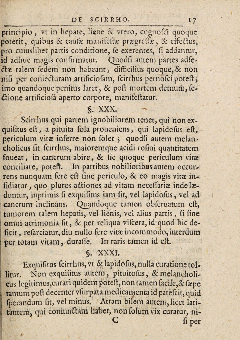 principio , vt in hepate, lime & vtero, cognofd quoque poterit, quibus & caufe manifeftae praegreffae, & effedus, pro cuiuslibet partis conditione, fe exerentes, fi addantur, id adhuc magis confirmatur. Quodfi autem partes adfe- dae talem fedem non habeant, difficilius quoque,& non nifi per conieduram artificiofam, fcirrhus pernofei poteft > imo quandoque penitus latet, & poft mortem demum, fe- dione artificiola aperto corpore, mamfeftatur. 'I 'dr;v §. xxx. Scirrhus qui partem ignobiliorem tenet, qui non ex¬ quifitus eft, a pituita fola proueniens, qui lapidcfus eft, periculum vitae inferre non folet 5 quodfi autem melan¬ cholicus fit fcirrhus, maioremque acidi rofiui quantitatem foueat, in cancrum abire, & fic quoque periculum vitae conciliare, poteft. In partibus nobilioribus autem occur¬ rens nunquam fere eft fine periculo, & eo magis vitae in- fidiatur, quo plures adiones ad vitam neceffariae inde lae¬ duntur, inprimis fi exquifitus iam fit, vel lapidofus, vel ad ! cancrum inclinans. Quandoque tamen obferuatum eft, ! tumorem talem hepatis, vel lienis, vel alius partis, fi fine j omni acrimonia fit, & per reliqua vifcera,id quod hic de- I ficit, refarciatur,diu nullo fere vitae incommodo, interdum ? |>er totam vitam* durafie. In raris tamen id eft. §. XXXI. Exquifitus fcirrhus, vt & lapidofus, nulla curatione tol¬ litur. Non exquifitus autem , pituitofus, & melancholi¬ cus legitimus,curari quidem poteft, non tamen facile,& fepe : tantum poft decenter vfurpata medicamenta id patefeit, quid i, fperandum fit, vel minus. Atram bilem autem, licet lati- | tantem* qui coniuniftani habet, non folum vix curatur, ni- | C fi per -