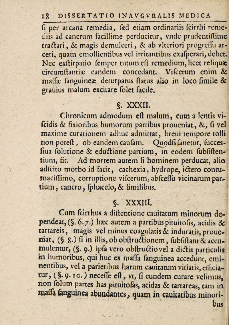 fi per arcana remedia, fed etiam ordinariis fcirrhi reme¬ diis ad cancrum facillime perducitur, vnde prudentiftime tradari, & magis demulceri, & ab vlteriori progrefiu ar¬ ceri, quam emollientibus vel irritantibus exafperari, debet. Nec exftirpatio femper tutum eft remedium, licet reliquae circumflantia? eandem concedant. Vifcerum enim & maflae fanguineae deturpatus flatus alio in loco fimile & grauius malum excitare folet facile. §. XXXII. 1 Chronicum admodum eft malum, cum a lentis vi- fcidis & fixioribus humorum partibus proueniat, &, fi vel maxime curationem adhuc admittat, breui tempore tolli nonpoteft, ob eandem caufam. Quodfi fanetur, fucces- fiua folutione & edudione partium, in eodem fubfiften- tium, fit. Ad mortem autem fi hominem perducat, alio adfeito morbo id facit, cachexia, hydrope, idero contu- maciffimo, corruptione vifcerum, abfceflu vicinarum par¬ tium, cancro, (phacelo,& fimilibus. §. XXXIII. Cum fcirrhus a diftentione cauitatum minorum de¬ pendeat,^. 6.7.) haec autem a partibus pituitofis, acidis & tartareis, magis vel minus coagulatis & induratis, proue¬ niat, (§ 8.) fi in illis, ob obftrudionem, fubfiftant & accu¬ mulentur, (§, 9.) ipfa vero obftrudiovel a didis particulis in humoribus, qui huc ex mafla (anguinea accedunt, emi¬ nentibus, vel a parietibus harum cauitatum vitiatis, effieia- tur, (§. 9.10.) necefle eft, vt, fi eundem curare velimus, non folum partes has pituitofas, acidas & tartareas, tam in snafla fanguinea abundantes, quam in cauitatibus minori-