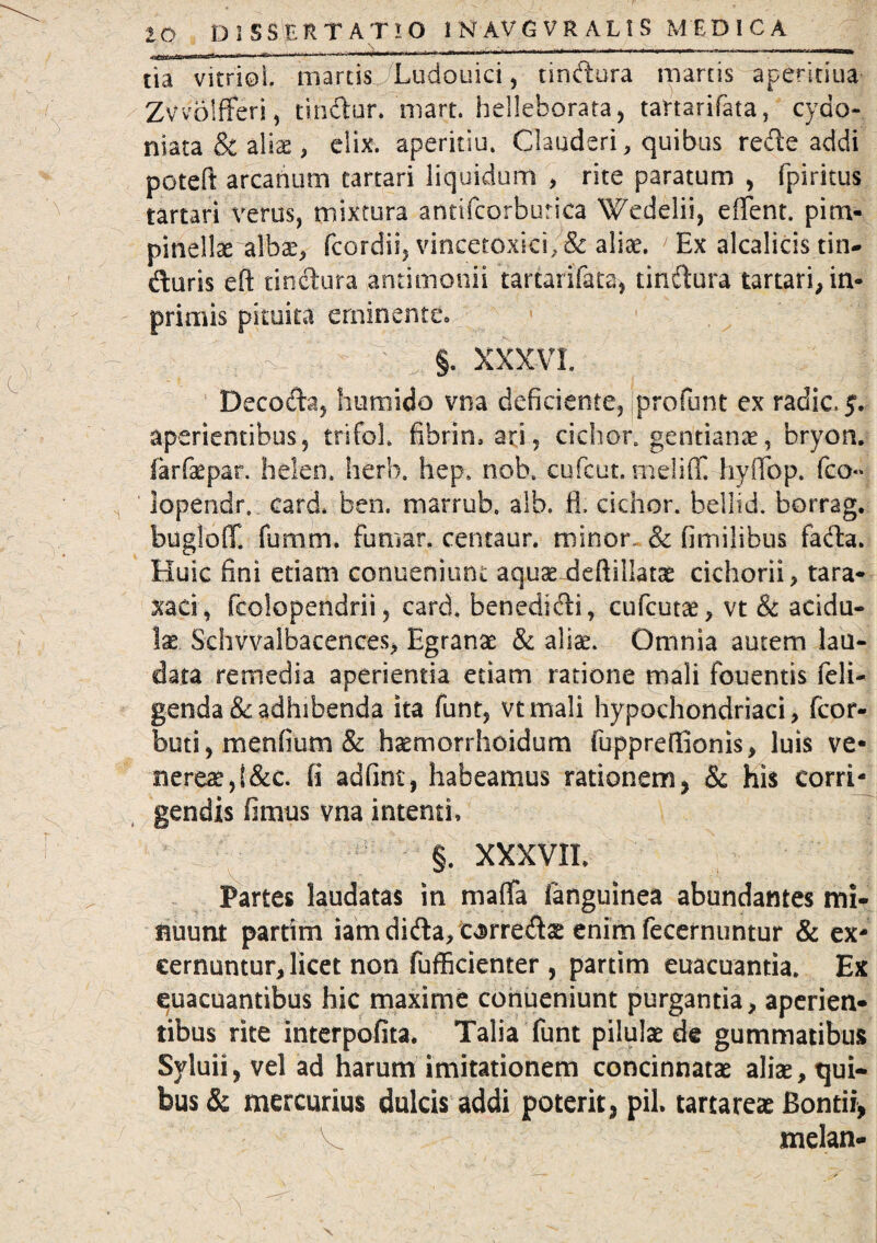 tia vitri©!, marcis Ludouici, tindura marcis aperkiua Zvvblfferi, tindur. niart. helleborata, tartarifata, cydo- niata & alias, elix, aperitiu. Clauderi, quibus rede addi poteft arcanum tartari liquidum > rite paratum , (piritus tartari verus, mixtura anrifcorburica Wedelii, efient. pim- pmelta albae, fcordii, vincetoxici, & aliae. Ex alcalicis tin- duris efi tindura antimonii tarcarifata, tindura tartari, in* primis pituita eminente» ; - ; §. XXXVI. Decoda, humido vna deficiente, profunt ex radie. 5. aperientibus, trifol, fibrin, ari5 cichon gentianae, bryon. farfaepar. helen. herlx hep, nobe cufcut. melifif. hyiTop. fco*> lopendr. card. ben, marrub. alb. fi. cichor. bellid. borrag. bugloff. fumm» fumar. centaur. minor. & fimilibus fada. Huic fini etiam conueniunt aqucefieftillatse cichorii, tara* xaei, fcolopendrii, card. benedidi, cufcutae, vt & acidu¬ las Schvvalbacences, Egranae & alise. Omnia autem lau¬ data remedia aperientia etiam ratione mali fouentis (eli¬ genda & adhibenda ita funt, vtmali hypochondriaci, fcor- buti, menfium & haemorrhoidum fuppreffionis, luis ve* nereae,i&c. fi adfint, habeamus rationem, & his corri¬ gendis fimus vna intenti, §. XXXVII, Partes laudatas in matfa fanguinea abundantes mi¬ nuunt partim iam dida, ca>rreds enim fecernuntur & ex¬ cernuntur, licet non fufficienter, partim euacuantia. Ex euacuantibus hic maxime conueniunt purgantia, aperien¬ tibus rite interpofita. Talia funt pilulae de gummatibus Syluii, vel ad harum imitationem concinnatae aliae, tjui- bus & mercurius dulcis addi poterit, pii, tartareae Bontii, V melan-